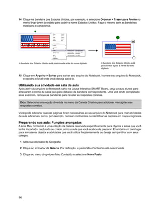 14 Clique na bandeira dos Estados Unidos, por exemplo, e selecione Ordenar > Trazer para Frente no
   menu drop-down do objeto para cobrir o nome Estados Unidos. Faça o mesmo com as bandeiras
   mexicana e canadense.




A bandeira dos Estados Unidos está posicionada atrás do nome digitado.   A bandeira dos Estados Unidos está
                                                                         posicionada agora à frente do texto
                                                                         digitado.


15 Clique em Arquivo > Salvar para salvar seu arquivo do Notebook. Nomeie seu arquivo do Notebook,
   e escolha o local onde você deseja salvá-lo.

Utilizando sua atividade em sala de aula
Após abrir seu arquivo do Notebook salvo na Lousa Interativa SMART Board, peça a seus alunos para
arrastarem o nome de cada país para debaixo da bandeira correspondente. Uma vez tendo completado
esse exercício, remova as bandeiras para revelar as respostas corretas.

 DICA: Selecione uma opção divertida no menu da Caneta Criativa para adicionar marcações nas
 respostas corretas.

Você pode adicionar quantas páginas forem necessárias ao seu arquivo do Notebook para criar atividades
de aula adicionais, como, por exemplo, nomear continentes ou identificar as capitais em mapas regionais.

Preparando sua aula: Funções avançadas
A área Meu Conteúdo é uma coleção da Galeria reservada especificamente para objetos e aulas que você
tenha importado, capturado ou criado, como a aula que você acabou de preparar. É também um bom lugar
para armazenar objetos e atividades que você utiliza freqüentemente ou deseja compartilhar com seus
colegas.

 1 Abra sua atividade de Geografia

 2 Clique no indicador da Galeria. Por definição, a pasta Meu Conteúdo está selecionada.

 3 Clique no menu drop-down Meu Conteúdo e selecione Nova Pasta




96
 