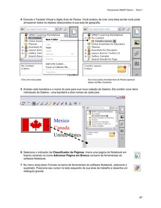 Treinamento SMART Board - Nível 1



4 Execute o Teclado Virtual e digite Aula de Países. Você acabou de criar uma área aonde você pode
  armazenar todos os objetos relacionados à sua aula de geografia.




Criar uma nova pasta                                   Sua nova pasta chamada Aula de Países aparece
                                                       abaixo de Meu Conteúdo.


5 Arraste cada bandeira e o nome do país para sua nova coleção da Galeria. Ela contém nove ítens
  individuais da Galeria - uma bandeira e dois nomes de cada país.




6 Selecione o indicador de Classificador de Páginas. Insira uma página do Notebook em
  branco clicando no ícone Adicionar Página em Branco na barra de ferramentas do
  software Notebook.

7 No menu drop-down Formas na barra de ferramentas do software Notebook, selecione o
  quadrado. Posicione seu cursor no lado esquerdo de sua área de trabalho e desenhe um
  retângulo grande.




                                                                                                       97
 