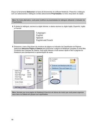 Clique na ferramenta Selecionar na barra de ferramentas do software Notebook. Preencha o retângulo
com cor selecionando o retângulo e então selecionando Propriedades no menu drop-down do objeto.



 DICA: De modo alternativo, você pode modificar as propriedades do retângulo utilizando o indicador de
 Propriedades.

 8 À direita do retângulo, escreva ou digite Idiomas: e abaixo escreva ou digite Inglês, Espanhol, Inglês
   e Francês




 9 Pressione o menu drop-down da miniatura da página no indicador de Classificador de Páginas.
   Selecione Adicionar Página à Galeria para posicionar a página do Notebook completa na área Meu
   Conteúdo das Coleções de Galeria. Essa ação oferece a você acesso rápido e fácil a páginas do
   Notebook para planejamento e apresentação de aulas.




 DICA: Nomeie sua nova página do Notebook Exercício de Idioma de modo que você possa organizar
 seus ítens na Galeria em grupos com significados.




98
 