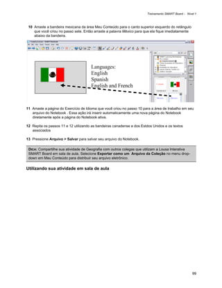 Treinamento SMART Board - Nível 1



 10 Arraste a bandeira mexicana da área Meu Conteúdo para o canto superior esquerdo do retângulo
    que você criou no passo sete. Então arraste a palavra México para que ela fique imediatamente
    abaixo da bandeira.




11 Arraste a página do Exercício de Idioma que você criou no passo 10 para a área de trabalho em seu
   arquivo do Notebook . Essa ação irá inserir automaticamente uma nova página do Notebook
   diretamente após a página do Notebook ativa.

12 Repita os passos 11 e 12 utilizando as bandeiras canadense e dos Estdos Unidos e os textos
   associados

13 Pressione Arquivo > Salvar para salvar seu arquivo do Notebook.

 DICA: Compartilhe sua atividade de Geografia com outros colegas que utilizam a Lousa Interativa
 SMART Board em sala de aula. Selecione Exportar como um Arquivo da Coleção no menu drop-
 down em Meu Conteúdo para distribuir seu arquivo eletrônico.

Utilizando sua atividade em sala de aula




                                                                                                      99
 