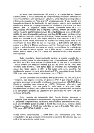 10
Após o sucesso do sistema CTSS, o MIT, o Laboratório Bell e a General
Electric (então o maior fabricante de computadores) decidiram embarcar no
desenvolvimento de um "computador utilitário", uma máquina que suportasse
milhares de usuários em "time-sharing" simultaneamente. O seu modelo era
baseado no sistema de distribuição de eletricidade - quando voce precisa de
eletricidade, basta por um plug na tomada da parede e a quantidade que voce
precise, terá. Os projetistas desse sistema, conhecido como MULTICS
(MULTiplexed Information and Computing Service), tinham em mente uma
grande máquina que fornecesse serviço de computação para todos em Boston.
A idéia de que máquinas tão poderosas quanto o GE44 seriam vendidas como
computadores pessoais por alguns milhares de dólares apenas vinte anos mais
tarde era, naquela época, pura ficção científica. Para resumir, o MULTICS
introduziu muitas idéias inovadoras na literatura da computação, mas a sua
construção foi mais difícil do que se esperava. O Laboratório Bell saiu do
projeto e a General Electric continuou sozinha. Eventualmente o MULTICS
rodava o suficientemente bem para ser usado num ambiente de produção no
MIT e em poucas outros lugares, mas a idéia de um computador utilitário
falhou. Mesmo assim, o MULTICS teve uma enorme influência nos sistemas
subsequentes.
Outro importante desenvolvimento durante a terceira geração foi o
crescimento fenomenal de mini-computadores, começando com o DEC PDP-1
em 1961. O PDP-1 tinha apenas 4 K palavras de 18 bits mas a um custo de
120.000 dólares por máquina (menos que 5% do preço de um 7094) eles
vendiam como bolinhos. Para certos tipos de trabalhos não-numéricos era
quase tão rápido quanto o 7094 e fez surgir uma nova indústria. Foi
rapidamente seguido por uma série de outros PDPs (que diferentes da família
IBM, eram todos incompatíveis) culminando com o PDP-11.
Um dos cientistas do Laboratório Bell que trabalhou no MULTICS, Ken
Thompson, logo depois encontrou um pequeno PDP-7 que ninguém usava e
começou a escrever uma versão simplificada mono-usuário do MULTICS. Brian
Kernighan apelidou esse sistema de UNICS (UNiplexed Information and
Computing Service), mas sua grafia foi mais tarde trocada para UNIX.
Posteriormente foi levado para um PDP-11/20, onde funcionou bem o bastante
para convencer a gerência do Laboratório Bell em investir no PDP-11/45 para
continuar o trabalho.
Outro cientista do Laboratório Bell, Dennis Ritchie, juntou-se a
Thompson para reescrever o sistema numa linguagem de alto nível chamada
C, projetada e implementada por Ritchie. O Laboratorio Bell licensiava o UNIX
para Universidades quase de graça e dentro de poucos anos, centenas delas
estavam usando-o. O UNIX logo estendeu-se para o Interdata 7/32, para o
VAX, para o MOTOROLA 68000, e para
muitos outros computadores. O UNIX tinha sido transportado para mais
computadores do que qualquer outro sistema operacional da história e seu uso
está ainda aumentando rapidamente.
 