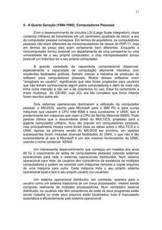 11
4 - A Quarta Geração (1980-1990): Computadores Pessoais
Com o desenvolvimento de circuitos LSI (Large Scale Integration), chips
contendo milhares de transistores em um centimetro quadrado de silício, a era
do computador pessoal começava. Em termos de arquitetura, os computadores
pessoais não eram diferentes de minicomputadores da classe do PDP-11, mas
em termos de preço eles eram certamente bem diferentes. Enquanto o
minicomputador tornou possível um departamento de uma companhia ou uma
universidade ter o seu próprio computador, o chip micropocessador tornou
possível um indivíduo ter o seu próprio computador.
A grande variedade de capacidade computacional disponível,
especialmente a capacidade de computação altamente interativa com
excelentes facilidades gráficas, fizeram crescer a indústria de produção de
software para computadores pessoais. Muitos desses softwares eram
"amigáveis ao usuário", significando que eles foram projetados para usuários
que não tinham conhecimento algum sobre computadores e além do mais não
tinha outra intenção a não ser a de orientá-los no uso. Essa foi certamente a
maior mudança do OS/360, cujo JCL era tão complexo que livros inteiros
foram escritos sobre ele.
Dois sistemas operacionais dominaram a utilização do computador
pessoal: o MS-DOS, escrito pela Microsoft para o IBM PC e para outras
máquinas que usavam a CPU Intel 8088 e seus sucessores, e UNIX, que é
predominante em máquinas que usam a CPU da família Motorola 68000. Pode
parecer irônico que o descendente direto do MULTICS, projetado para o
gigante computador utilitário, ficou tão popular em computadores pessoais,
mas principalmente mostra como foram boas as idéias sobre o MULTICS e o
UNIX. Apesar da primeira versão do MS-DOS ser primitiva, em versões
subsequentes foram incluidas diversas facilidades do UNIX, o que não é tão
surpreendente já que a Microsoft é um dos maiores fornecedores do UNIX,
usando o nome comercial XENIX.
Um interessante desenvolvimento que começou em meados dos anos
80 foi o crescimento de redes de computadores pessoais rodando sistemas
operacionais para rede e sistemas operacionais distribuidos. Num sistema
operacional para rede, os usuários têm consciência da existência de múltiplos
computadores e podem se conectar com máquinas remotas e copiar arquivos
de uma máquina para outra. Cada máquina roda o seu próprio sistema
operacional local e tem o seu próprio usuário (ou usuários).
Um sistema operacional distribuido, em contraste, aparece para o
usuário como um sistema tradicional de um único processador, mesmo sendo
composto realmente de múltiplos processadores. Num verdadeiro sistema
distribuido, os usuários não têm consciência de onde os seus programas estão
sendo rodados ou onde seus arquivos estão localizados; tudo é manuseado
automática e eficientemente pelo sistema operacional.
 