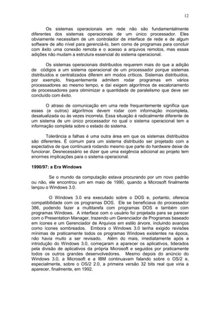 12
Os sistemas operacionais em rede não são fundamentalmente
diferentes dos sistemas operacionais de um único processador. Eles
obviamente necessitam de um controlador de interface de rede e de algum
software de alto nível para gerenciá-lo, bem como de programas para concluir
com êxito uma conexão remota e o acesso a arquivos remotos, mas essas
adições não mudam a estrutura essencial do sistema operacional.
Os sistemas operacionais distribuidos requerem mais do que a adição
de códigos a um sistema operacional de um processador porque sistemas
distribuidos e centralizados diferem em modos críticos. Sistemas distribuidos,
por exemplo, frequentemente admitem rodar programas em vários
processadores ao mesmo tempo, e daí exigem algorítmos de escalonamento
de processadores para otimimizar a quantidade de paralelismo que deve ser
concluído com êxito.
O atraso de comunicação em uma rede frequentemente significa que
esses (e outros) algorítmos devem rodar com informação incompleta,
desatualizada ou às vezes incorreta. Essa situação é radicalmente diferente de
um sistema de um único processador no qual o sistema operacional tem a
informação completa sobre o estado do sistema.
Tolerância a falhas é uma outra área em que os sistemas distribuidos
são diferentes. É comum para um sistema distribuido ser projetado com a
expectativa de que continuará rodando mesmo que parte do hardware deixe de
funcionar. Desnecessário se dizer que uma exigência adicional ao projeto tem
enormes implicações para o sistema operacional.
1990/97: a Era Windows
Se o mundo da computação estava procurando por um novo padrão
ou não, ele encontrou um em maio de 1990, quando a Microsoft finalmente
lançou o Windows 3.0.
O Windows 3.0 era executado sobre o DOS e, portanto, oferecia
compatibilidade com os programas DOS. Ele se beneficiava do processador
386, podendo fazer a multitarefa com programas DOS e também com
programas Windows. A interface com o usuário foi projetada para se parecer
com o Presentation Manager, trazendo um Gerenciador de Programas baseado
em ícones e um Gerenciador de Arquivos em estilo árvore, incluindo avanços
como ícones sombreados. Embora o Windows 3.0 tenha exigido revisões
mínimas de praticamente todos os programas Windows existentes na época,
não havia muito a ser revisado. Além do mais, imediatamente após a
introdução do Windows 3.0, começaram a aparecer os aplicativos, liderados
pela divisão de aplicativos da própria Microsoft e seguidos por praticamente
todos os outros grandes desenvolvedores. Mesmo depois do anúncio do
Windows 3.0, a Microsoft e a IBM continuavam falando sobre o OS/2 e,
especialmente, sobre o OS/2 2.0, a primeira versão 32 bits real que viria a
aparecer, finalmente, em 1992.
 