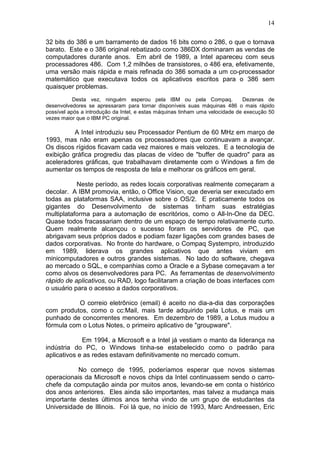 14
32 bits do 386 e um barramento de dados 16 bits como o 286, o que o tornava
barato. Este e o 386 original rebatizado como 386DX dominaram as vendas de
computadores durante anos. Em abril de 1989, a Intel apareceu com seus
processadores 486. Com 1,2 milhões de transistores, o 486 era, efetivamente,
uma versão mais rápida e mais refinada do 386 somada a um co-processador
matemático que executava todos os aplicativos escritos para o 386 sem
quaisquer problemas.
Desta vez, ninguém esperou pela IBM ou pela Compaq. Dezenas de
desenvolvedores se apressaram para tornar disponíveis suas máquinas 486 o mais rápido
possível após a introdução da Intel, e estas máquinas tinham uma velocidade de execução 50
vezes maior que o IBM PC original.
A Intel introduziu seu Processador Pentium de 60 MHz em março de
1993, mas não eram apenas os processadores que continuavam a avançar.
Os discos rígidos ficavam cada vez maiores e mais velozes. E a tecnologia de
exibição gráfica progrediu das placas de vídeo de "buffer de quadro" para as
aceleradores gráficas, que trabalhavam diretamente com o Windows a fim de
aumentar os tempos de resposta de tela e melhorar os gráficos em geral.
Neste período, as redes locais corporativas realmente começaram a
decolar. A IBM promovia, então, o Office Vision, que deveria ser executado em
todas as plataformas SAA, inclusive sobre o OS/2. E praticamente todos os
gigantes do Desenvolvimento de sistemas tinham suas estratégias
multiplataforma para a automação de escritórios, como o All-In-One da DEC.
Quase todos fracassariam dentro de um espaço de tempo relativamente curto.
Quem realmente alcançou o sucesso foram os servidores de PC, que
abrigavam seus próprios dados e podiam fazer ligações com grandes bases de
dados corporativas. No fronte do hardware, o Compaq Systempro, introduzido
em 1989, liderava os grandes aplicativos que antes viviam em
minicomputadores e outros grandes sistemas. No lado do software, chegava
ao mercado o SQL, e companhias como a Oracle e a Sybase começavam a ter
como alvos os desenvolvedores para PC. As ferramentas de desenvolvimento
rápido de aplicativos, ou RAD, logo facilitaram a criação de boas interfaces com
o usuário para o acesso a dados corporativos.
O correio eletrônico (email) é aceito no dia-a-dia das corporações
com produtos, como o cc:Mail, mais tarde adquirido pela Lotus, e mais um
punhado de concorrentes menores. Em dezembro de 1989, a Lotus mudou a
fórmula com o Lotus Notes, o primeiro aplicativo de "groupware".
Em 1994, a Microsoft e a Intel já vestiam o manto da liderança na
indústria do PC, o Windows tinha-se estabelecido como o padrão para
aplicativos e as redes estavam definitivamente no mercado comum.
No começo de 1995, poderíamos esperar que novos sistemas
operacionais da Microsoft e novos chips da Intel continuassem sendo o carro-
chefe da computação ainda por muitos anos, levando-se em conta o histórico
dos anos anteriores. Eles ainda são importantes, mas talvez a mudança mais
importante destes últimos anos tenha vindo de um grupo de estudantes da
Universidade de Illinois. Foi lá que, no início de 1993, Marc Andreessen, Eric
 