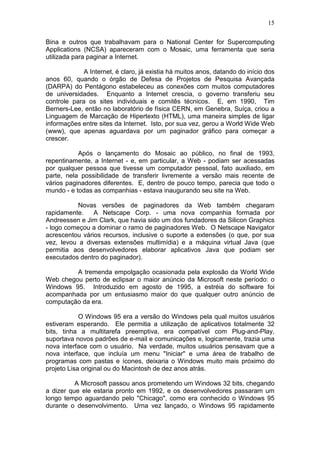 15
Bina e outros que trabalhavam para o National Center for Supercomputing
Applications (NCSA) apareceram com o Mosaic, uma ferramenta que seria
utilizada para paginar a Internet.
A Internet, é claro, já existia há muitos anos, datando do início dos
anos 60, quando o órgão de Defesa de Projetos de Pesquisa Avançada
(DARPA) do Pentágono estabeleceu as conexões com muitos computadores
de universidades. Enquanto a Internet crescia, o governo transferiu seu
controle para os sites individuais e comitês técnicos. E, em 1990, Tim
Berners-Lee, então no laboratório de física CERN, em Genebra, Suíça, criou a
Linguagem de Marcação de Hipertexto (HTML), uma maneira simples de ligar
informações entre sites da Internet. Isto, por sua vez, gerou a World Wide Web
(www), que apenas aguardava por um paginador gráfico para começar a
crescer.
Após o lançamento do Mosaic ao público, no final de 1993,
repentinamente, a Internet - e, em particular, a Web - podiam ser acessadas
por qualquer pessoa que tivesse um computador pessoal, fato auxiliado, em
parte, nela possibilidade de transferir livremente a versão mais recente de
vários paginadores diferentes. E, dentro de pouco tempo, parecia que todo o
mundo - e todas as companhias - estava inaugurando seu site na Web.
Novas versões de paginadores da Web também chegaram
rapidamente. A Netscape Corp. - uma nova companhia formada por
Andreessen e Jim Clark, que havia sido um dos fundadores da Silicon Graphics
- logo começou a dominar o ramo de paginadores Web. O Netscape Navigator
acrescentou vários recursos, inclusive o suporte a extensões (o que, por sua
vez, levou a diversas extensões multimídia) e a máquina virtual Java (que
permitia aos desenvolvedores elaborar aplicativos Java que podiam ser
executados dentro do paginador).
A tremenda empolgação ocasionada pela explosão da World Wide
Web chegou perto de eclipsar o maior anúncio da Microsoft neste período: o
Windows 95. Introduzido em agosto de 1995, a estréia do software foi
acompanhada por um entusiasmo maior do que qualquer outro anúncio de
computação da era.
O Windows 95 era a versão do Windows pela qual muitos usuários
estiveram esperando. Ele permitia a utilização de aplicativos totalmente 32
bits, tinha a multitarefa preemptiva, era compatível com Plug-and-Play,
suportava novos padrões de e-mail e comunicações e, logicarnente, trazia uma
nova interface com o usuário. Na verdade, muitos usuários pensavam que a
nova interface, que incluía um menu "Iniciar" e uma área de trabalho de
programas com pastas e ícones, deixaria o Windows muito mais próximo do
projeto Lisa original ou do Macintosh de dez anos atrás.
A Microsoft passou anos prometendo um Windows 32 bits, chegando
a dizer que ele estaria pronto em 1992, e os desenvolvedores passaram um
longo tempo aguardando pelo "Chicago", como era conhecido o Windows 95
durante o desenvolvimento. Urna vez lançado, o Windows 95 rapidamente
 