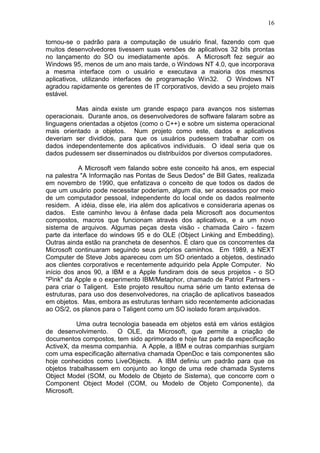 16
tornou-se o padrão para a computação de usuário final, fazendo com que
muitos desenvolvedores tivessem suas versões de aplicativos 32 bits prontas
no lançamento do SO ou imediatamente após. A Microsoft fez seguir ao
Windows 95, menos de um ano mais tarde, o Windows NT 4.0, que incorporava
a mesma interface com o usuário e executava a maioria dos mesmos
aplicativos, utilizando interfaces de programação Win32. O Windows NT
agradou rapidamente os gerentes de IT corporativos, devido a seu projeto mais
estável.
Mas ainda existe um grande espaço para avanços nos sistemas
operacionais. Durante anos, os desenvolvedores de software falaram sobre as
linguagens orientadas a objetos (como o C++) e sobre um sistema operacional
mais orientado a objetos. Num projeto como este, dados e aplicativos
deveriam ser divididos, para que os usuários pudessem trabalhar com os
dados independentemente dos aplicativos individuais. O ideal seria que os
dados pudessem ser disseminados ou distribuídos por diversos computadores.
A Microsoft vem falando sobre este conceito há anos, em especial
na palestra "A Informação nas Pontas de Seus Dedos" de Bill Gates, realizada
em novembro de 1990, que enfatizava o conceito de que todos os dados de
que um usuário pode necessitar poderiam, algum dia, ser acessados por meio
de um computador pessoal, independente do local onde os dados realmente
residem. A idéia, disse ele, iria além dos aplicativos e consideraria apenas os
dados. Este caminho levou à ênfase dada pela Microsoft aos documentos
compostos, macros que funcionam através dos aplicativos, e a um novo
sistema de arquivos. Algumas peças desta visão - chamada Cairo - fazem
parte da interface do windows 95 e do OLE (Object Linking and Embedding).
Outras ainda estão na prancheta de desenhos. É claro que os concorrentes da
Microsoft continuaram seguindo seus próprios caminhos. Em 1989, a NEXT
Computer de Steve Jobs apareceu com um SO orientado a objetos, destinado
aos clientes corporativos e recentemente adquirido pela Apple Computer. No
início dos anos 90, a IBM e a Apple fundiram dois de seus projetos - o SO
"Pink" da Apple e o experimento IBM/Metaphor, chamado de Patriot Partners -
para criar o Taligent. Este projeto resultou numa série um tanto extensa de
estruturas, para uso dos desenvolvedores, na criação de aplicativos baseados
em objetos. Mas, embora as estruturas tenham sido recentemente adicionadas
ao OS/2, os planos para o Taligent como um SO isolado foram arquivados.
Uma outra tecnologia baseada em objetos está em vários estágios
de desenvolvimento. O OLE, da Microsoft, que permite a criação de
documentos compostos, tem sido aprimorado e hoje faz parte da especificação
ActiveX, da mesma companhia. A Apple, a IBM e outras companhias surgiam
com uma especificação alternativa chamada OpenDoc e tais componentes são
hoje conhecidos como LiveObjects. A IBM definiu um padrão para que os
objetos trabalhassem em conjunto ao longo de uma rede chamada Systems
Object Model (SOM, ou Modelo de Objeto de Sistema), que concorre com o
Component Object Model (COM, ou Modelo de Objeto Componente), da
Microsoft.
 