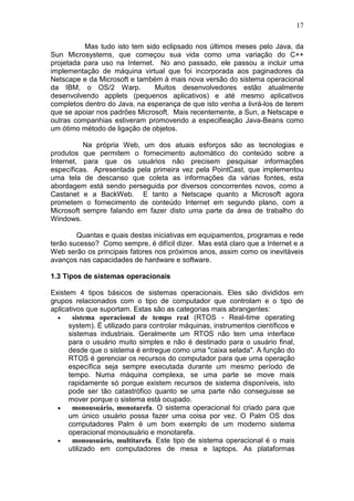 17
Mas tudo isto tem sido eclipsado nos últimos meses pelo Java, da
Sun Microsystems, que começou sua vida como uma variação do C++
projetada para uso na Internet. No ano passado, ele passou a incluir uma
implementação de máquina virtual que foi incorporada aos paginadores da
Netscape e da Microsoft e também à mais nova versão do sistema operacional
da IBM, o OS/2 Warp. Muitos desenvolvedores estão atualmente
desenvolvendo applets (pequenos aplicativos) e até mesmo aplicativos
completos dentro do Java, na esperança de que isto venha a livrá-los de terem
que se apoiar nos padrões Microsoft. Mais recentemente, a Sun, a Netscape e
outras companhias estiveram promovendo a especifieação Java-Beans como
um ótimo método de ligação de objetos.
Na própria Web, um dos atuais esforços são as tecnologias e
produtos que permitem o fornecimento automático do conteúdo sobre a
Internet, para que os usuários não precisem pesquisar informações
específicas. Apresentada pela primeira vez pela PointCast, que implementou
uma tela de descanso que coleta as informações da várias fontes, esta
abordagem está sendo perseguida por diversos concorrentes novos, como a
Castanet e a BackWeb. E tanto a Netscape quanto a Microsoft agora
prometem o fornecimento de conteúdo Internet em segundo plano, com a
Microsoft sempre falando em fazer disto uma parte da área de trabalho do
Windows.
Quantas e quais destas iniciativas em equipamentos, programas e rede
terão sucesso? Como sempre, é difícil dizer. Mas está claro que a Internet e a
Web serão os principais fatores nos próximos anos, assim como os inevitáveis
avanços nas capacidades de hardware e software.
1.3 Tipos de sistemas operacionais
Existem 4 tipos básicos de sistemas operacionais. Eles são divididos em
grupos relacionados com o tipo de computador que controlam e o tipo de
aplicativos que suportam. Estas são as categorias mais abrangentes:
• sistema operacional de tempo real (RTOS - Real-time operating
system). É utilizado para controlar máquinas, instrumentos científicos e
sistemas industriais. Geralmente um RTOS não tem uma interface
para o usuário muito simples e não é destinado para o usuário final,
desde que o sistema é entregue como uma "caixa selada". A função do
RTOS é gerenciar os recursos do computador para que uma operação
específica seja sempre executada durante um mesmo período de
tempo. Numa máquina complexa, se uma parte se move mais
rapidamente só porque existem recursos de sistema disponíveis, isto
pode ser tão catastrófico quanto se uma parte não conseguisse se
mover porque o sistema está ocupado.
• monousuário, monotarefa. O sistema operacional foi criado para que
um único usuário possa fazer uma coisa por vez. O Palm OS dos
computadores Palm é um bom exemplo de um moderno sistema
operacional monousuário e monotarefa.
• monousuário, multitarefa. Este tipo de sistema operacional é o mais
utilizado em computadores de mesa e laptops. As plataformas
 