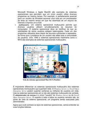 18
Microsoft Windows e Apple MacOS são exemplos de sistemas
operacionais que permitem que um único usuário utilize diversos
programas ao mesmo tempo. Por exemplo, é perfeitamente possível
para um usuário de Windows escrever uma nota em um processador
de texto ao mesmo tempo em que faz download de um arquivo da
Internet e imprime um e-mail.
• multiusuário. Um sistema operacional multiusuário permite que
diversos usuários utilizem simultaneamente os recursos do
computador. O sistema operacional deve se certificar de que as
solicitações de vários usuários estejam balanceadas. Cada um dos
programas utilizados deve dispor de recursos suficientes e separados,
de forma que o problema de um usuário não afete toda a comunidade
de usuários. Unix, VMS e sistemas operacionais mainframe como o
MVS são exemplos de sistemas operacionais multiusuário.
Tela do sistema operacional Mac OS X Panther
É importante diferenciar os sistemas operacionais multiusuário dos sistemas
operacionais monousuário que suportam rede. O Windows Server e o Novell Open
Enterprise Server podem suportar centenas ou milhares de usuários em rede,
mas os sistemas operacionais em si não são sistemas multiusuário de verdade.
O administrador do sistema é o único "usuário" do Windows Server ou do Novell
Open Enterprise Server. O suporte à rede e todos os usuários remotos são, do
ponto de vista do sistema operacional, um programa sendo executado pelo
administrador.
Agora que você conhece os tipos de sistemas operacionais, vamos entender as
suas funções básicas.
 