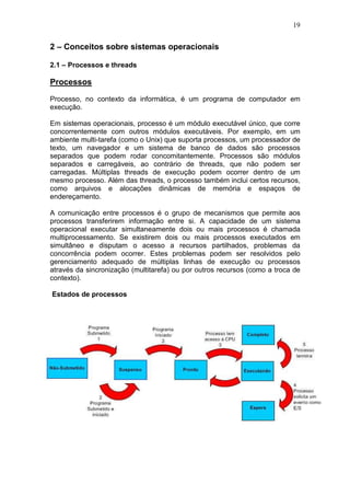 19
2 – Conceitos sobre sistemas operacionais
2.1 – Processos e threads
Processos
Processo, no contexto da informática, é um programa de computador em
execução.
Em sistemas operacionais, processo é um módulo executável único, que corre
concorrentemente com outros módulos executáveis. Por exemplo, em um
ambiente multi-tarefa (como o Unix) que suporta processos, um processador de
texto, um navegador e um sistema de banco de dados são processos
separados que podem rodar concomitantemente. Processos são módulos
separados e carregáveis, ao contrário de threads, que não podem ser
carregadas. Múltiplas threads de execução podem ocorrer dentro de um
mesmo processo. Além das threads, o processo também inclui certos recursos,
como arquivos e alocações dinâmicas de memória e espaços de
endereçamento.
A comunicação entre processos é o grupo de mecanismos que permite aos
processos transferirem informação entre si. A capacidade de um sistema
operacional executar simultaneamente dois ou mais processos é chamada
multiprocessamento. Se existirem dois ou mais processos executados em
simultâneo e disputam o acesso a recursos partilhados, problemas da
concorrência podem ocorrer. Estes problemas podem ser resolvidos pelo
gerenciamento adequado de múltiplas linhas de execução ou processos
através da sincronização (multitarefa) ou por outros recursos (como a troca de
contexto).
Estados de processos
 