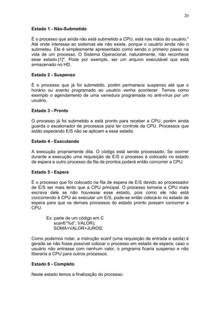 20
Estado 1 - Não-Submetido
É o processo que ainda não está submetido a CPU, está nas mãos do usuário."
Até onde interessa ao sistemas ele não existe, porque o usuário ainda não o
submeteu. Ele é simplesmente apresentado como sendo o primeiro passo na
vida de um processo. O Sistema Operacional, naturalmente, não reconhece
esse estado.[1]". Pode por exemplo, ser um arquivo executável que está
armazenado no HD.
Estado 2 - Suspenso
É o processo que já foi submetido, porém permanece suspenso até que o
horário ou evento programado ao usuário venha acontecer. Temos como
exemplo o agendamento de uma varredura programada no anti-vírus por um
usuário.
Estado 3 - Pronto
O processo já foi submetido e está pronto para receber a CPU, porém ainda
guarda o escalonador de processos para ter controle da CPU. Processos que
estão esperando E/S não se aplicam a esse estado.
Estado 4 - Executando
A execução propriamente dita. O código está sendo processado. Se ocorrer
durante a execução uma requisição de E/S o processo é colocado no estado
de espera e outro processo da fila de prontos poderá então concorrer a CPU.
Estado 5 - Espera
É o processo que foi colocado na fila de espera de E/S devido ao processador
de E/S ser mais lento que a CPU principal. O processo tornaria a CPU mais
escrava dele se não houvesse esse estado, pois como ele não está
concorrendo à CPU ao executar um E/S, pode-se então colocá-lo no estado de
espera para que os demais processos do estado pronto possam concorrer a
CPU.
Ex: parte de um código em C
scanf(“%d”, VALOR);
SOMA=VALOR+JUROS;
Como podemos notar, a instrução scanf (uma requisição de entrada e saída) é
gerada se não fosse possível colocar o processo em estado de espera; caso o
usuário não entrasse com nenhum valor, o programa ficaria suspenso e não
liberaria a CPU para outros processos.
Estado 6 - Completo
Neste estado temos a finalização do processo.
 