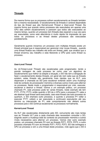 21
Threads
Da mesma forma que os processos sofrem escalonamento as threads também
tem a mesma necessidade. O escalonamento de threads é variável dependedo
do tipo da thread que são Kernel-Level Thread e User-Level Thread. Da
mesma forma que quando vários processos são executados em apenas uma
CPU eles sofrem escalonamento e parecem que todos são executados ao
mesmo tempo, quando um processo tem threads elas esperam a sua vez para
ser executadas, como esta alternância é muito rápida há impressão de que
todos os processos e as thread destes processos são executadas
paralelamente.
Geralmente quando iniciamos um processo com múltiplas threads existe um
thread principal que é responsável por gerenciar criar novas threads , quando
uma thread finaliza seu trabalho ela entra em thread_yield, que sinaliza que a
thread encerrou seu trabalho e esta liberando a CPU para outra thread ou
processo.
User-Level Thread
As ULT(User-Level Thread) são escalonadas pelo programador, tendo a
grande vantagem de cada processo ter como usar um algoritmo de
escalonamento que melhor se adapte a situação, o SO não tem a obrigação de
fazer o escalonamento destas threads, em geral ele nem sabe que as threads
existem, estas threads são geralmente mais rápidas que as KLT, pois
dispensam a chamada ao SO para escalonar evitando assim uma mudança
total de contexto do processador memória e diversas outros níveis para alternar
os processos. Neste modo o programador é responsável por criar, executar,
escalonar e destruir a thread. Vamos a um exemplo prático, um processo
chamado P1, este processo pode ter varias threads, neste exemplo ele tem
P1T1, P1T2, P1T3, então quando o SO da o CPU para o processo P1 cabe a
ele destinar qual thread será executada, caso esta thread use todo processo do
quantum, o SO chamara outro processo, e quando o processo P1 voltar a
executar P1T1 voltará a ser executada e continuará executando até seu
término ou intervenção de P1, este comportamento não afetará outros
processos pois o SO continua escalonando os processos normalmente.
Kernel-Level Thread
As KLT são escalonadas diretamente pelo SO, comumente são mais lentas
que as Threads ULT pois a cada chamada elas necessitam consultar o SO,
exigindo assim a mudança total do contexto do processador memória e outros
níveis necessários para alternar um processo. Vamos citar outro exemplo
pratico, um processo chamado P2 com as threads P2T1, P2T2, P2T3, e outro
processo chamado P3 com as threads P3T1, P3T2, P3T3. SO não entregara a
CPU ao processo e sim a uma thread deste processo, note agora que o SO é
 