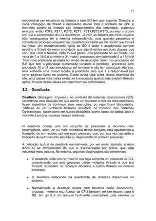 22
responsável por escalonar as threads e este SO tem que suportar Threads, a
cada interupção de thread é necessário mudar todo o contexto de CPU e
memória porém as threads são independentes dos processos, podemos
executar então P3T2, P2T1, P2T2, P2T1, P3T1,P2T3,P3T3, ou seja a ordem
em que o escalonador do SO determinar. Já com as threads em modo usuário
não conseguimos ter a mesma independência, pois quando passamos o
controle ao processo enquanto seu quantum for válido ele irá decidir que thread
irá rodar. Um escalonamento típico do SO é onde o escalonador sempre
escolhe a thread de maior prioridade, que são divididas em duas classes que
são Real Time e Normal, cada thread ganha uma prioridade ao ser criada que
varia de 0 a 31(0 é a menor e 31 maior), processos com prioridade 0 a 15(Real
Time) tem prioridade ajustada no tempo de execução como nos processos de
E/S que tem a prioridade aumentada variando o periférico, processos com
prioridade 16 a 31 são executados até terminar e não tem prioridade alterada,
mas somente uma thread recebe a prioridade zero que é a responsável por
zerar páginas livres no sistema. Existe ainda uma outra classe chamada de
idle, uma classe mais baixa ainda, só é executada quando não existem threads
aptas, threads dessa classe não interferem na performance.
2.2 – Deadlocks
Deadlock (blocagem, impasse), no contexto do sistemas operacionais (SO),
caracteriza uma situação em que ocorre um impasse e dois ou mais processos
ficam impedidos de continuar suas execuções, ou seja, ficam bloqueados.
Trata-se de um problema bastante estudado no contexto dos Sistemas
Operacionais, assim como em outras disciplinas, como banco de dados, pois é
inerente à própria natureza desses sistemas.
O deadlock ocorre com um conjunto de processos e recursos não-
preemptíveis, onde um ou mais processos desse conjunto está aguardando a
liberação de um recurso por um outro processo que, por sua vez, aguarda a
liberação de outro recurso alocado ou dependente do primeiro processo.
A definição textual de deadlock normalmente, por ser muito abstrata, é mais
difícil de se compreender do que a representação por grafos, que será
resumida mais adiante. No entanto, algumas observações são pertinentes:
• O deadlock pode ocorrer mesmo que haja somente um processo no SO,
considerando que este processo utilize múltiplos threads e que tais
threads requisitem os recursos alocados a outros threads no mesmo
processo;
• O deadlock independe da quantidade de recursos disponíveis no
sistema;
• Normalmente o deadlock ocorre com recursos como dispositivos,
arquivos, memória etc. Apesar da CPU também ser um recurso para o
SO, em geral é um recurso facilmente preemptível, pois existem os
 