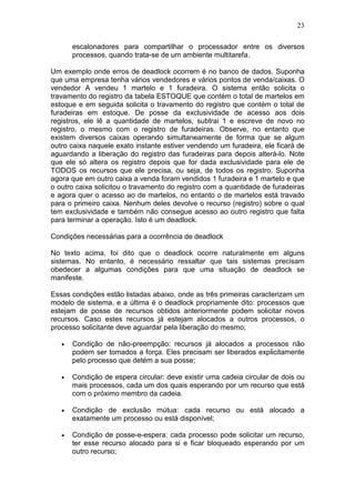 23
escalonadores para compartilhar o processador entre os diversos
processos, quando trata-se de um ambiente multitarefa.
Um exemplo onde erros de deadlock ocorrem é no banco de dados. Suponha
que uma empresa tenha vários vendedores e vários pontos de venda/caixas. O
vendedor A vendeu 1 martelo e 1 furadeira. O sistema então solicita o
travamento do registro da tabela ESTOQUE que contém o total de martelos em
estoque e em seguida solicita o travamento do registro que contém o total de
furadeiras em estoque. De posse da exclusividade de acesso aos dois
registros, ele lê a quantidade de martelos, subtrai 1 e escreve de novo no
registro, o mesmo com o registro de furadeiras. Observe, no entanto que
existem diversos caixas operando simultaneamente de forma que se algum
outro caixa naquele exato instante estiver vendendo um furadeira, ele ficará de
aguardando a liberação do registro das furadeiras para depois alterá-lo. Note
que ele só altera os registro depois que for dada exclusividade para ele de
TODOS os recursos que ele precisa, ou seja, de todos os registro. Suponha
agora que em outro caixa a venda foram vendidos 1 furadeira e 1 martelo e que
o outro caixa solicitou o travamento do registro com a quantidade de furadeiras
e agora quer o acesso ao de martelos, no entanto o de martelos está travado
para o primeiro caixa. Nenhum deles devolve o recurso (registro) sobre o qual
tem exclusividade e também não consegue acesso ao outro registro que falta
para terminar a operação. Isto é um deadlock.
Condições necessárias para a ocorrência de deadlock
No texto acima, foi dito que o deadlock ocorre naturalmente em alguns
sistemas. No entanto, é necessário ressaltar que tais sistemas precisam
obedecer a algumas condições para que uma situação de deadlock se
manifeste.
Essas condições estão listadas abaixo, onde as três primeiras caracterizam um
modelo de sistema, e a última é o deadlock propriamente dito: processos que
estejam de posse de recursos obtidos anteriormente podem solicitar novos
recursos. Caso estes recursos já estejam alocados a outros processos, o
processo solicitante deve aguardar pela liberação do mesmo;
• Condição de não-preempção: recursos já alocados a processos não
podem ser tomados a força. Eles precisam ser liberados explicitamente
pelo processo que detém a sua posse;
• Condição de espera circular: deve existir uma cadeia circular de dois ou
mais processos, cada um dos quais esperando por um recurso que está
com o próximo membro da cadeia.
• Condição de exclusão mútua: cada recurso ou está alocado a
exatamente um processo ou está disponível;
• Condição de posse-e-espera: cada processo pode solicitar um recurso,
ter esse recurso alocado para si e ficar bloqueado esperando por um
outro recurso;
 