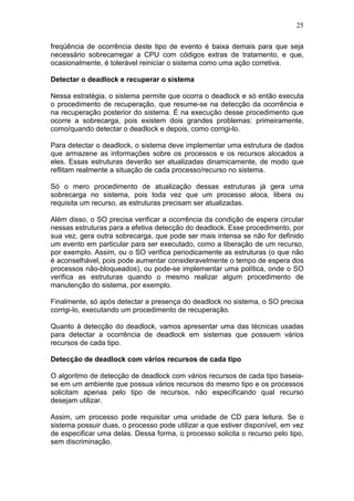 25
freqüência de ocorrência deste tipo de evento é baixa demais para que seja
necessário sobrecarregar a CPU com códigos extras de tratamento, e que,
ocasionalmente, é tolerável reiniciar o sistema como uma ação corretiva.
Detectar o deadlock e recuperar o sistema
Nessa estratégia, o sistema permite que ocorra o deadlock e só então executa
o procedimento de recuperação, que resume-se na detecção da ocorrência e
na recuperação posterior do sistema. É na execução desse procedimento que
ocorre a sobrecarga, pois existem dois grandes problemas: primeiramente,
como/quando detectar o deadlock e depois, como corrigi-lo.
Para detectar o deadlock, o sistema deve implementar uma estrutura de dados
que armazene as informações sobre os processos e os recursos alocados a
eles. Essas estruturas deverão ser atualizadas dinamicamente, de modo que
reflitam realmente a situação de cada processo/recurso no sistema.
Só o mero procedimento de atualização dessas estruturas já gera uma
sobrecarga no sistema, pois toda vez que um processo aloca, libera ou
requisita um recurso, as estruturas precisam ser atualizadas.
Além disso, o SO precisa verificar a ocorrência da condição de espera circular
nessas estruturas para a efetiva detecção do deadlock. Esse procedimento, por
sua vez, gera outra sobrecarga, que pode ser mais intensa se não for definido
um evento em particular para ser executado, como a liberação de um recurso,
por exemplo. Assim, ou o SO verifica periodicamente as estruturas (o que não
é aconselhável, pois pode aumentar consideravelmente o tempo de espera dos
processos não-bloqueados), ou pode-se implementar uma política, onde o SO
verifica as estruturas quando o mesmo realizar algum procedimento de
manutenção do sistema, por exemplo.
Finalmente, só após detectar a presença do deadlock no sistema, o SO precisa
corrigi-lo, executando um procedimento de recuperação.
Quanto à detecção do deadlock, vamos apresentar uma das técnicas usadas
para detectar a ocorrência de deadlock em sistemas que possuem vários
recursos de cada tipo.
Detecção de deadlock com vários recursos de cada tipo
O algoritmo de detecção de deadlock com vários recursos de cada tipo baseia-
se em um ambiente que possua vários recursos do mesmo tipo e os processos
solicitam apenas pelo tipo de recursos, não especificando qual recurso
desejam utilizar.
Assim, um processo pode requisitar uma unidade de CD para leitura. Se o
sistema possuir duas, o processo pode utilizar a que estiver disponível, em vez
de especificar uma delas. Dessa forma, o processo solicita o recurso pelo tipo,
sem discriminação.
 