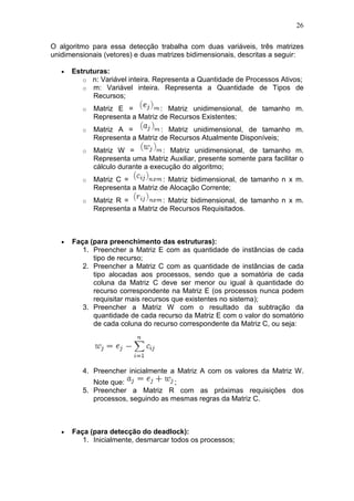 26
O algoritmo para essa detecção trabalha com duas variáveis, três matrizes
unidimensionais (vetores) e duas matrizes bidimensionais, descritas a seguir:
• Estruturas:
o n: Variável inteira. Representa a Quantidade de Processos Ativos;
o m: Variável inteira. Representa a Quantidade de Tipos de
Recursos;
o Matriz E = : Matriz unidimensional, de tamanho m.
Representa a Matriz de Recursos Existentes;
o Matriz A = : Matriz unidimensional, de tamanho m.
Representa a Matriz de Recursos Atualmente Disponíveis;
o Matriz W = : Matriz unidimensional, de tamanho m.
Representa uma Matriz Auxiliar, presente somente para facilitar o
cálculo durante a execução do algoritmo;
o Matriz C = : Matriz bidimensional, de tamanho n x m.
Representa a Matriz de Alocação Corrente;
o Matriz R = : Matriz bidimensional, de tamanho n x m.
Representa a Matriz de Recursos Requisitados.
• Faça (para preenchimento das estruturas):
1. Preencher a Matriz E com as quantidade de instâncias de cada
tipo de recurso;
2. Preencher a Matriz C com as quantidade de instâncias de cada
tipo alocadas aos processos, sendo que a somatória de cada
coluna da Matriz C deve ser menor ou igual à quantidade do
recurso correspondente na Matriz E (os processos nunca podem
requisitar mais recursos que existentes no sistema);
3. Preencher a Matriz W com o resultado da subtração da
quantidade de cada recurso da Matriz E com o valor do somatório
de cada coluna do recurso correspondente da Matriz C, ou seja:
4. Preencher inicialmente a Matriz A com os valores da Matriz W.
Note que: ;
5. Preencher a Matriz R com as próximas requisições dos
processos, seguindo as mesmas regras da Matriz C.
• Faça (para detecção do deadlock):
1. Inicialmente, desmarcar todos os processos;
 