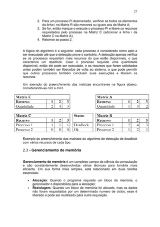 27
2. Para um processo Pi desmarcado, verificar se todos os elementos
da linha i na Matriz R são menores ou iguais aos da Matriz A;
3. Se for, então marque o execute o processo Pi e libere os recursos
requisitados pelo processo na Matriz C (adicionar a linha i da
Matriz C na Matriz A);
4. Retornar ao passo 2.
A lógica do algoritmo é a seguinte: cada processo é considerado como apto a
ser executado até que a detecção prove o contrário. A detecção apenas verifica
se os processos requisitam mais recursos do que estão disponíveis, o que
caracteriza um deadlock. Caso o processo requisite uma quantidade
disponível, então ele pode ser executado, e os recursos que foram solicitados
antes podem também ser liberados de volta ao sistema, o que pode permitir
que outros processos também concluam suas execuções e liberem os
recursos.
Um exemplo do preenchimento das matrizes encontra-se na figura abaixo,
considerando-se n=2 e m=3.
Exemplo do preenchimento das matrizes do algoritmo de detecção de deadlock
com vários recursos de cada tipo.
2.3 - Gerenciamento de memória
Gerenciamento de memória é um complexo campo da ciência da computação
e são constantemente desenvolvidas várias técnicas para torná-la mais
eficiente. Em sua forma mais simples, está relacionado em duas tarefas
essenciais:
• Alocação: Quando o programa requisita um bloco de memória, o
gerenciador o disponibiliza para a alocação;
• Reciclagem: Quando um bloco de memória foi alocado, mas os dados
não foram requisitados por um determinado numero de ciclos, esse é
liberado e pode ser reutilizado para outra requisição.
 