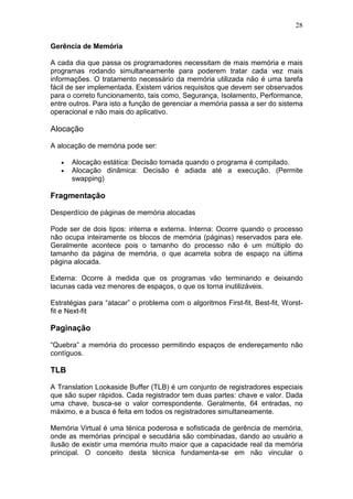 28
Gerência de Memória
A cada dia que passa os programadores necessitam de mais memória e mais
programas rodando simultaneamente para poderem tratar cada vez mais
informações. O tratamento necessário da memória utilizada não é uma tarefa
fácil de ser implementada. Existem vários requisitos que devem ser observados
para o correto funcionamento, tais como, Segurança, Isolamento, Performance,
entre outros. Para isto a função de gerenciar a memória passa a ser do sistema
operacional e não mais do aplicativo.
Alocação
A alocação de memória pode ser:
• Alocação estática: Decisão tomada quando o programa é compilado.
• Alocação dinâmica: Decisão é adiada até a execução. (Permite
swapping)
Fragmentação
Desperdício de páginas de memória alocadas
Pode ser de dois tipos: interna e externa. Interna: Ocorre quando o processo
não ocupa inteiramente os blocos de memória (páginas) reservados para ele.
Geralmente acontece pois o tamanho do processo não é um múltiplo do
tamanho da página de memória, o que acarreta sobra de espaço na última
página alocada.
Externa: Ocorre à medida que os programas vão terminando e deixando
lacunas cada vez menores de espaços, o que os torna inutilizáveis.
Estratégias para “atacar” o problema com o algoritmos First-fit, Best-fit, Worst-
fit e Next-fit
Paginação
“Quebra” a memória do processo permitindo espaços de endereçamento não
contíguos.
TLB
A Translation Lookaside Buffer (TLB) é um conjunto de registradores especiais
que são super rápidos. Cada registrador tem duas partes: chave e valor. Dada
uma chave, busca-se o valor correspondente. Geralmente, 64 entradas, no
máximo, e a busca é feita em todos os registradores simultaneamente.
Memória Virtual é uma ténica poderosa e sofisticada de gerência de memória,
onde as memórias principal e secudária são combinadas, dando ao usuário a
ilusão de existir uma memória muito maior que a capacidade real da memória
principal. O conceito desta técnica fundamenta-se em não vincular o
 