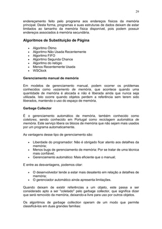 29
endereçamento feito pelo programa aos endereços físicos da memória
principal. Desta forma, programas e suas estruturas de dados deixam de estar
limitados ao tamanho da memória física disponível, pois podem possuir
endereços associados à memória secundária.
Algoritmos de Substituição de Página
• Algoritmo Ótimo
• Algoritmo Não Usada Recentemente
• Algoritmo FIFO
• Algoritmo Segunda Chance
• Algoritmo do relógio
• Menos Recentemente Usada
• WSClock
Gerenciamento manual de memória
Em modelos de gerenciamento manual, podem ocorrer os problemas
conhecidos como vazamento de memória, que acontece quando uma
quantidade de memória é alocada e não é liberada ainda que nunca seja
utilizada. Isto ocorre quando objetos perdem a referência sem terem sido
liberados, mantendo o uso do espaço de memória.
Garbage Collector
É o gerenciamento automático de memória, também conhecido como
coletores, sendo conhecido em Portugal como reciclagem automática de
memória. Este serviço libera os blocos de memória que não sejam mais usados
por um programa automaticamente.
As vantagens desse tipo de gerenciamento são:
• Liberdade do programador: Não é obrigado ficar atento aos detalhes da
memória;
• Menos bugs de gerenciamento de memória: Por se tratar de uma técnica
mais confiável;
• Gerenciamento automático: Mais eficiente que o manual;
E entre as desvantagens, podemos citar:
• O desenvolvedor tende a estar mais desatento em relação a detalhes de
memória;
• O gerenciador automático ainda apresenta limitações.
Quando deixam de existir referências a um objeto, este passa a ser
considerado apto a ser "coletado" pelo garbage collector, que significa dizer
que será removido da memória, deixando-a livre para uso por outros objetos.
Os algoritmos de garbage collection operam de um modo que permite
classificá-los em duas grandes famílias:
 