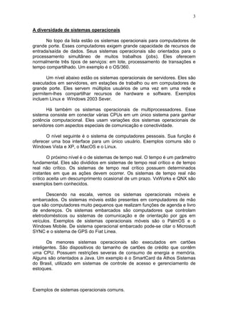 3
A diversidade de sistemas operacionais
No topo da lista estão os sistemas operacionais para computadores de
grande porte. Esses computadores exigem grande capacidade de recursos de
entrada/saída de dados. Seus sistemas operacionais são orientados para o
processamento simultâneo de muitos trabalhos (jobs). Eles oferecem
normalmente três tipos de serviços: em lote, processamento de transações e
tempo compartilhado. Um exemplo é o OS/360.
Um nível abaixo estão os sistemas operacionais de servidores. Eles são
executados em servidores, em estações de trabalho ou em computadores de
grande porte. Eles servem múltiplos usuários de uma vez em uma rede e
permitem-lhes compartilhar recursos de hardware e software. Exemplos
incluem Linux e Windows 2003 Sever.
Há também os sistemas operacionais de multiprocessadores. Esse
sistema consiste em conectar várias CPUs em um único sistema para ganhar
potência computacional. Eles usam variações dos sistemas operacionais de
servidores com aspectos especiais de comunicação e conectividade.
O nível seguinte é o sistema de computadores pessoais. Sua função é
oferecer uma boa interface para um único usuário. Exemplos comuns são o
Windows Vista e XP, o MacOS e o Linux.
O próximo nível é o de sistemas de tempo real. O tempo é um parâmetro
fundamental. Eles são divididos em sistemas de tempo real crítico e de tempo
real não crítico. Os sistemas de tempo real crítico possuem determinados
instantes em que as ações devem ocorrer. Os sistemas de tempo real não
crítico aceita um descumprimento ocasional de um prazo. VxWorks e QNX são
exemplos bem conhecidos.
Descendo na escala, vemos os sistemas operacionais móveis e
embarcados. Os sistemas móveis estão presentes em computadores de mão
que são computadores muito pequenos que realizam funções de agenda e livro
de endereços. Os sistemas embarcados são computadores que controlam
eletrodomésticos ou sistemas de comunicação e de orientação por gps em
veículos. Exemplos de sistemas operacionais móveis são o PalmOS e o
Windows Mobile. De sistema operacional embarcado pode-se citar o Microsoft
SYNC e o sistema de GPS do Fiat Linea.
Os menores sistemas operacionais são executados em cartões
inteligentes. São dispositivos do tamanho de cartões de crédito que contêm
uma CPU. Possuem restrições severas de consumo de energia e memória.
Alguns são orientados a Java. Um exemplo é o SmartCard da Athos Sistemas
do Brasil, utilizado em sistemas de controle de acesso e gerenciamento de
estoques.
Exemplos de sistemas operacionais comuns.
 