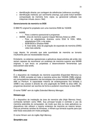 30
• identificação directa: por contagem de referências (reference counting);
• identificação indirecta: por varrimento (tracing), que pode incluir também
compactação da memória livre; cópia; ou geracional (utilizado nas
máquinas virtuais Java e .Net)
Gerenciamento de memória no DOS
O IBM PC original foi projetado com uma memória RAM de 1024KB
• 640KB
o Para o sistema operacional e programas
• 384KB - área de memória superior (Upper Memory Area) ou UMA
o Para os adaptadores diversos como EGA & VGA, MDA,
adaptadores CGA, e de redes.
o ROM BIOS e Shadow RAM.
o E mais tarde, área de paginação de expansão de memória (EMS)
vista mais adiante.
Logo depois, foi provado que esta quantidade de memória se tornaria
insuficiente para as necessidades futuras.
Entretanto, os sistemas operacionais e aplicativos desenvolvidos até então não
seriam capazes de reconhecer um endereço de memória superior aos 640KB
originais, o que levou os projetistas a desenvolverem ferramentas que
executariam esta tarefa.
Emm386.exe
É o dispositivo de instalação da memória expandida (Expanded Memory) ou
EMS. A EMS consistia em toda a memória acima dos 1024KB (1MB) original,
em computadores baseados nas tecnologias dos processadores 80286, 80386,
i486 ou Pentium. A capacidade máxima de endereçamento fica limitada a
32MB e seu acesso é através de uma paginação de 64KB na área UMA. Os
programas deveriam ser escritos de forma a poderem reconhecer a área EMS.
O nome "EMM" vem do inglês Extended Memory Manager.
Himem.sys
É o dispositivo de instalação da área de memória alta (High Memory Area),
conhecida também como HMA. Sua principal função é controlar o uso da
memória estendida do computador, de modo que dois ou mais aplicativos ou
dispositivos não utilizem o mesmo endereço de memória ao mesmo tempo.
Para as primeiras versões do Windows, o Himem.sys fornecia suporte para que
este fosse executado em modo protegido.
O nome Himem vem do inglês High Memory.
Smartdrv.exe
 