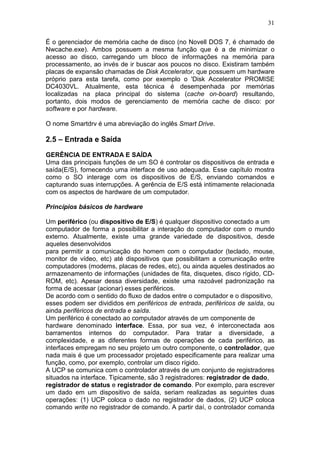 31
É o gerenciador de memória cache de disco (no Novell DOS 7, é chamado de
Nwcache.exe). Ambos possuem a mesma função que é a de minimizar o
acesso ao disco, carregando um bloco de informações na memória para
processamento, ao invés de ir buscar aos poucos no disco. Existiram também
placas de expansão chamadas de Disk Accelerator, que possuem um hardware
próprio para esta tarefa, como por exemplo o 'Disk Accelerator PROMISE
DC4030VL. Atualmente, esta técnica é desempenhada por memórias
localizadas na placa principal do sistema (cache on-board) resultando,
portanto, dois modos de gerenciamento de memória cache de disco: por
software e por hardware.
O nome Smartdrv é uma abreviação do inglês Smart Drive.
2.5 – Entrada e Saída
GERÊNCIA DE ENTRADA E SAÍDA
Uma das principais funções de um SO é controlar os dispositivos de entrada e
saída(E/S), fornecendo uma interface de uso adequada. Esse capítulo mostra
como o SO interage com os dispositivos de E/S, enviando comandos e
capturando suas interrupções. A gerência de E/S está intimamente relacionada
com os aspectos de hardware de um computador.
Princípios básicos de hardware
Um periférico (ou dispositivo de E/S) é qualquer dispositivo conectado a um
computador de forma a possibilitar a interação do computador com o mundo
externo. Atualmente, existe uma grande variedade de dispositivos, desde
aqueles desenvolvidos
para permitir a comunicação do homem com o computador (teclado, mouse,
monitor de vídeo, etc) até dispositivos que possibilitam a comunicação entre
computadores (modems, placas de redes, etc), ou ainda aqueles destinados ao
armazenamento de informações (unidades de fita, disquetes, disco rígido, CD-
ROM, etc). Apesar dessa diversidade, existe uma razoável padronização na
forma de acessar (acionar) esses periféricos.
De acordo com o sentido do fluxo de dados entre o computador e o dispositivo,
esses podem ser divididos em periféricos de entrada, periféricos de saída, ou
ainda periféricos de entrada e saída.
Um periférico é conectado ao computador através de um componente de
hardware denominado interface. Essa, por sua vez, é interconectada aos
barramentos internos do computador. Para tratar a diversidade, a
complexidade, e as diferentes formas de operações de cada periférico, as
interfaces empregam no seu projeto um outro componente, o controlador, que
nada mais é que um processador projetado especificamente para realizar uma
função, como, por exemplo, controlar um disco rígido.
A UCP se comunica com o controlador através de um conjunto de registradores
situados na interface. Tipicamente, são 3 registradores: registrador de dado,
registrador de status e registrador de comando. Por exemplo, para escrever
um dado em um dispositivo de saída, seriam realizadas as seguintes duas
operações: (1) UCP coloca o dado no registrador de dados, (2) UCP coloca
comando write no registrador de comando. A partir daí, o controlador comanda
 