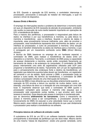 34
de E/S. Quando a operação de E/S termina, o controlador interrompe o
processador, provocando a execução do tratador de interrupção, o qual irá
acionar o driver do dispositivo.
Acesso Direto à Memória
O emprego de interrupções resolve o problema de determinar o momento exato
em que um dispositivo de E/S necessita da atenção do processador, entretanto
não auxilia na execução de outra tarefa bastante importante em operações de
E/S: a transferência de dados.
Para a maioria dos periféricos, o processador é responsável pela leitura de
dados na interface e por sua transferência à memória, ou pela leitura na
memória e transferência para a interface. Quando o volume de dados é
importante, esse procedimento torna-se ineficiente, pois, além de envolver o
processador, essa transferência representa dois movimentos de dados: um da
interface ao processador, e outro do processador à memória. Uma solução
para isso é transferir diretamente os dados da interface para a memória, o que
é conseguido por um mecanismo conhecido como DMA (Direct Memory
Access).
A técnica de DMA baseia-se no emprego de um hardware especial, o
controlador de DMA, para realizar a transferência de dados entre um
dispositivo e a memória. Para tanto, o controlador de DMA possui a capacidade
de acessar diretamente a memória, sendo então conectado fisicamente ao
barramento de dados e de endereços do computador. O controlador de DMA
possui internamente uma série de registradores utilizados pela UCP para
programar a transferência de dados. Tipicamente, tem um par de registradores
para o armazenamento dos endereços fonte e destino da transferência, um
registrador que determina quantos bytes devem ser transferidos, um registrador
de comando e um de estado. Após acionar o DMA, o processador pode se
dedicar a outra tarefa. No término da transferência, o controlador de DMA
sinaliza o processador através de uma interrupção de hardware.
A técnica de DMA é mais eficiente que as discutidas anteriormente quando a
operação de E/S envolve a leitura (ou escrita) de muitos dados, como, por
exemplo, uma leitura de disco ou a recepção de uma mensagem em uma rede
local. É importante observar que tanto o controlador de DMA quanto o
processador competem para acessar à memória (não esqueça que o
processador está executando outras tarefas, o que envolve sem dúvida
acessos à memória). Essa disputa pelo acesso à memória é coordenada pelo
que se denomina arbitramento do barramento. Como o mecanismo de
acesso à memória passa a ser compartilhado, o processador (durante o
funcionamento do DMA) irá executar a uma velocidade menor que a normal.
Mesmo assim, esse método será ainda mais eficiente do que usar diretamente
o processador para realizar a transferência via software.
Princípios básicos de software de entrada e saída
O subsistema de E/S de um SO é um software bastante complexo devido
principalmente à diversidade de periféricos que ele deve tratar. Mesmo dentro
de uma mesma “classe de dispositivos”, existe uma grande variedade, como
 