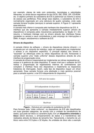 35
por exemplo, placas de rede com protocolos, tecnologias e velocidades
diferentes, ou ainda discos magnéticos do tipo SCSI, IDE, EIDE, ZIP, CD-ROM,
etc. O objetivo primeiro do subsistema de E/S é padronizar ao máximo a forma
de acesso aos periféricos. Para atingir esse objetivo, o subsistema de E/S é
normalmente organizado em uma estrutura de quatro camadas, onde cada
camada fornece funções (serviços) à camada superior. A Figura 5.1 apresenta
essa estrutura.
A camada mais inferior é composta pelo hardware dos dispositivos de E/S. A
interface que ela apresenta à camada imediatamente superior (drivers de
dispositivos) é composta pelos mecanismos apresentados na Seção 5.1. Em
resumo, o hardware interage com os drivers através das interfaces físicas
(paralelas ou seriais) e seus controladores e pelo emprego de interrupções e
DMA. A seguir, estudaremos o software de E/S.
Drivers de dispositivo
A camada inferior de software ─ drivers de dispositivos (device drivers) ─ é
composta por um conjunto de módulos, cada um responsável por implementar
o acesso a um dispositivo específico. O principal objetivo dos drivers é
“esconder” as diferenças entre os vários dispositivos de E/S, fornecendo à
camada superior uma “visão uniforme” desses dispositivos através de uma
interface de programação única.
A camada de drivers é responsável por implementar as rotinas necessárias ao
acesso e à gerência de cada dispositivo. É nesse nível que o software de E/S
realiza a programação de registradores internos de controladores que
compõem a interface física dos dispositivos e implementa os respectivos
tratadores de interrupção. Assim, cada tipo de dispositivo requer um driver
apropriado. Essa camada fornece uma abstração a mais genérica possível
para a camada superior, a de E/S independente do dispositivo.
Figura – Estrutura em camadas do subsistema de E/S.
Para fornecer esta “visão uniforme”, os dispositivos de E/S são classificados
em duas grandes categorias, de acordo com a unidade de transferência de
dados, que pode ser bloco ou caractere (byte). Em um dispositivo orientado a
bloco (block devices), o armazenamento de dados e a transferência são
realizados através de blocos de tamanho fixo. Tipicamente, o tamanho de um
bloco varia entre 512 bytes e 32 kbytes. As unidades de disco são o exemplo
 