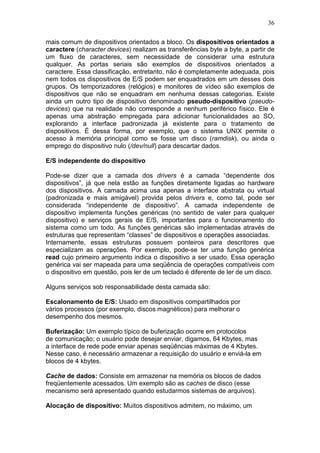 36
mais comum de dispositivos orientados a bloco. Os dispositivos orientados a
caractere (character devices) realizam as transferências byte a byte, a partir de
um fluxo de caracteres, sem necessidade de considerar uma estrutura
qualquer. As portas seriais são exemplos de dispositivos orientados a
caractere. Essa classificação, entretanto, não é completamente adequada, pois
nem todos os dispositivos de E/S podem ser enquadrados em um desses dois
grupos. Os temporizadores (relógios) e monitores de vídeo são exemplos de
dispositivos que não se enquadram em nenhuma dessas categorias. Existe
ainda um outro tipo de dispositivo denominado pseudo-dispositivo (pseudo-
devices) que na realidade não corresponde a nenhum periférico físico. Ele é
apenas uma abstração empregada para adicionar funcionalidades ao SO,
explorando a interface padronizada já existente para o tratamento de
dispositivos. É dessa forma, por exemplo, que o sistema UNIX permite o
acesso à memória principal como se fosse um disco (ramdisk), ou ainda o
emprego do dispositivo nulo (/dev/null) para descartar dados.
E/S independente do dispositivo
Pode-se dizer que a camada dos drivers é a camada “dependente dos
dispositivos”, já que nela estão as funções diretamente ligadas ao hardware
dos dispositivos. A camada acima usa apenas a interface abstrata ou virtual
(padronizada e mais amigável) provida pelos drivers e, como tal, pode ser
considerada “independente de dispositivo”. A camada independente de
dispositivo implementa funções genéricas (no sentido de valer para qualquer
dispositivo) e serviços gerais de E/S, importantes para o funcionamento do
sistema como um todo. As funções genéricas são implementadas através de
estruturas que representam “classes” de dispositivos e operações associadas.
Internamente, essas estruturas possuem ponteiros para descritores que
especializam as operações. Por exemplo, pode-se ter uma função genérica
read cujo primeiro argumento indica o dispositivo a ser usado. Essa operação
genérica vai ser mapeada para uma seqüência de operações compatíveis com
o dispositivo em questão, pois ler de um teclado é diferente de ler de um disco.
Alguns serviços sob responsabilidade desta camada são:
Escalonamento de E/S: Usado em dispositivos compartilhados por
vários processos (por exemplo, discos magnéticos) para melhorar o
desempenho dos mesmos.
Buferização: Um exemplo típico de buferização ocorre em protocolos
de comunicação; o usuário pode desejar enviar, digamos, 64 Kbytes, mas
a interface de rede pode enviar apenas seqüências máximas de 4 Kbytes.
Nesse caso, é necessário armazenar a requisição do usuário e enviá-la em
blocos de 4 kbytes.
Cache de dados: Consiste em armazenar na memória os blocos de dados
freqüentemente acessados. Um exemplo são as caches de disco (esse
mecanismo será apresentado quando estudarmos sistemas de arquivos).
Alocação de dispositivo: Muitos dispositivos admitem, no máximo, um
 