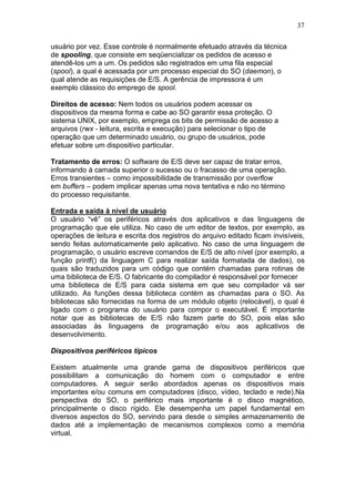 37
usuário por vez. Esse controle é normalmente efetuado através da técnica
de spooling, que consiste em seqüencializar os pedidos de acesso e
atendê-los um a um. Os pedidos são registrados em uma fila especial
(spool), a qual é acessada por um processo especial do SO (daemon), o
qual atende as requisições de E/S. A gerência de impressora é um
exemplo clássico do emprego de spool.
Direitos de acesso: Nem todos os usuários podem acessar os
dispositivos da mesma forma e cabe ao SO garantir essa proteção. O
sistema UNIX, por exemplo, emprega os bits de permissão de acesso a
arquivos (rwx - leitura, escrita e execução) para selecionar o tipo de
operação que um determinado usuário, ou grupo de usuários, pode
efetuar sobre um dispositivo particular.
Tratamento de erros: O software de E/S deve ser capaz de tratar erros,
informando à camada superior o sucesso ou o fracasso de uma operação.
Erros transientes – como impossibilidade de transmissão por overflow
em buffers – podem implicar apenas uma nova tentativa e não no término
do processo requisitante.
Entrada e saída à nível de usuário
O usuário “vê” os periféricos através dos aplicativos e das linguagens de
programação que ele utiliza. No caso de um editor de textos, por exemplo, as
operações de leitura e escrita dos registros do arquivo editado ficam invisíveis,
sendo feitas automaticamente pelo aplicativo. No caso de uma linguagem de
programação, o usuário escreve comandos de E/S de alto nível (por exemplo, a
função printf() da linguagem C para realizar saída formatada de dados), os
quais são traduzidos para um código que contém chamadas para rotinas de
uma biblioteca de E/S. O fabricante do compilador é responsável por fornecer
uma biblioteca de E/S para cada sistema em que seu compilador vá ser
utilizado. As funções dessa biblioteca contém as chamadas para o SO. As
bibliotecas são fornecidas na forma de um módulo objeto (relocável), o qual é
ligado com o programa do usuário para compor o executável. É importante
notar que as bibliotecas de E/S não fazem parte do SO, pois elas são
associadas às linguagens de programação e/ou aos aplicativos de
desenvolvimento.
Dispositivos periféricos típicos
Existem atualmente uma grande gama de dispositivos periféricos que
possibilitam a comunicação do homem com o computador e entre
computadores. A seguir serão abordados apenas os dispositivos mais
importantes e/ou comuns em computadores (disco, vídeo, teclado e rede).Na
perspectiva do SO, o periférico mais importante é o disco magnético,
principalmente o disco rígido. Ele desempenha um papel fundamental em
diversos aspectos do SO, servindo para desde o simples armazenamento de
dados até a implementação de mecanismos complexos como a memória
virtual.
 