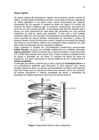38
Discos rígidos
Os discos rígidos são dispositivos capazes de armazenar grande volume de
dados. O atual estado tecnológico permite a construção de discos magnéticos
de vários gigabytes a um baixo custo, sendo encontrados em qualquer
computador de uso pessoal. A unidade de disco (ver figura 5.2) contém um
conjunto de discos metálicos (aço ou alumínio) superpostos, que giram em
torno de um eixo central (spindle). A tecnologia atual permite superpor até 8
discos. As duas superfícies de cada disco são recobertas por uma película
magnética na qual os dados são gravados. O eixo gira a uma rotação
constante (3600 rpm, por exemplo). Os cabeçotes de leitura/gravação (um para
cada superfície de disco) realizam movimentos de vai-e-vem e podem se
deslocar desde a borda do disco até o centro. Graças ao movimento de rotação
dos discos e ao movimento retilíneo dos cabeçotes, toda a superfície de cada
disco pode ser alcançada por seu respectivo cabeçote.
Cada superfície é dividida em circunferências concêntricas denominadas
trilhas (tracks), as quais são divididas radialmente em unidades chamadas
setores (sectors). Todos os setores tem o mesmo tamanho, o qual varia entre
512 a 4096 bytes (sendo mais comum 512). O setor constitui a unidade mínima
de leitura e gravação em um disco. O conjunto de trilhas de todas as
superfícies que ficam exatamente à mesma distância do eixo central forma o
cilindro (cylinder).
A definição das trilhas e setores de um disco chama-se formatação física e é
um procedimento realizado pelo fabricante. É fácil observar que, sendo
divisões radiais do disco, os setores correspondentes às trilhas mais externas
são mais longos que os setores de trilhas mais internas. Como, em princípio,
os setores armazenam a mesma quantidade de dados, a densidade de
gravação nos setores externos é menor que no setores internos.
Figura- Organização física do disco magnético.
 