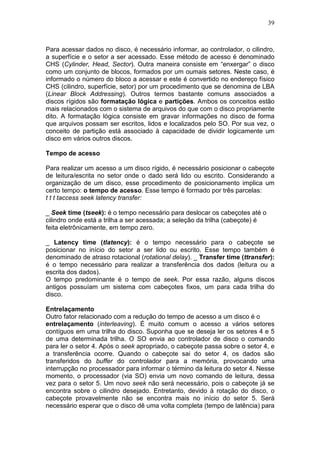 39
Para acessar dados no disco, é necessário informar, ao controlador, o cilindro,
a superfície e o setor a ser acessado. Esse método de acesso é denominado
CHS (Cylinder, Head, Sector). Outra maneira consiste em “enxergar” o disco
como um conjunto de blocos, formados por um oumais setores. Neste caso, é
informado o número do bloco a acessar e este é convertido no endereço físico
CHS (cilindro, superfície, setor) por um procedimento que se denomina de LBA
(Linear Block Addressing). Outros termos bastante comuns associados a
discos rígidos são formatação lógica e partições. Ambos os conceitos estão
mais relacionados com o sistema de arquivos do que com o disco propriamente
dito. A formatação lógica consiste em gravar informações no disco de forma
que arquivos possam ser escritos, lidos e localizados pelo SO. Por sua vez, o
conceito de partição está associado à capacidade de dividir logicamente um
disco em vários outros discos.
Tempo de acesso
Para realizar um acesso a um disco rígido, é necessário posicionar o cabeçote
de leitura/escrita no setor onde o dado será lido ou escrito. Considerando a
organização de um disco, esse procedimento de posicionamento implica um
certo tempo: o tempo de acesso. Esse tempo é formado por três parcelas:
t t t taccess seek latency transfer:
_ Seek time (tseek): é o tempo necessário para deslocar os cabeçotes até o
cilindro onde está a trilha a ser acessada; a seleção da trilha (cabeçote) é
feita eletrônicamente, em tempo zero.
_ Latency time (tlatency): é o tempo necessário para o cabeçote se
posicionar no início do setor a ser lido ou escrito. Esse tempo também é
denominado de atraso rotacional (rotational delay). _ Transfer time (ttransfer):
é o tempo necessário para realizar a transferência dos dados (leitura ou a
escrita dos dados).
O tempo predominante é o tempo de seek. Por essa razão, alguns discos
antigos possuíam um sistema com cabeçotes fixos, um para cada trilha do
disco.
Entrelaçamento
Outro fator relacionado com a redução do tempo de acesso a um disco é o
entrelaçamento (interleaving). É muito comum o acesso a vários setores
contíguos em uma trilha do disco. Suponha que se deseja ler os setores 4 e 5
de uma determinada trilha. O SO envia ao controlador de disco o comando
para ler o setor 4. Após o seek apropriado, o cabeçote passa sobre o setor 4, e
a transferência ocorre. Quando o cabeçote sai do setor 4, os dados são
transferidos do buffer do controlador para a memória, provocando uma
interrupção no processador para informar o término da leitura do setor 4. Nesse
momento, o processador (via SO) envia um novo comando de leitura, dessa
vez para o setor 5. Um novo seek não será necessário, pois o cabeçote já se
encontra sobre o cilindro desejado. Entretanto, devido à rotação do disco, o
cabeçote provavelmente não se encontra mais no início do setor 5. Será
necessário esperar que o disco dê uma volta completa (tempo de latência) para
 