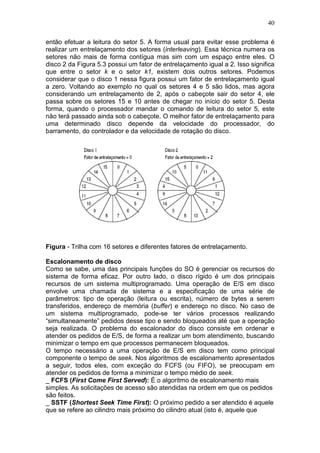 40
então efetuar a leitura do setor 5. A forma usual para evitar esse problema é
realizar um entrelaçamento dos setores (interleaving). Essa técnica numera os
setores não mais de forma contígua mas sim com um espaço entre eles. O
disco 2 da Figura 5.3 possui um fator de entrelaçamento igual a 2. Isso significa
que entre o setor k e o setor k1, existem dois outros setores. Podemos
considerar que o disco 1 nessa figura possui um fator de entrelaçamento igual
a zero. Voltando ao exemplo no qual os setores 4 e 5 são lidos, mas agora
considerando um entrelaçamento de 2, após o cabeçote sair do setor 4, ele
passa sobre os setores 15 e 10 antes de chegar no início do setor 5. Desta
forma, quando o processador mandar o comando de leitura do setor 5, este
não terá passado ainda sob o cabeçote. O melhor fator de entrelaçamento para
uma determinado disco depende da velocidade do processador, do
barramento, do controlador e da velocidade de rotação do disco.
Figura - Trilha com 16 setores e diferentes fatores de entrelaçamento.
Escalonamento de disco
Como se sabe, uma das principais funções do SO é gerenciar os recursos do
sistema de forma eficaz. Por outro lado, o disco rígido é um dos principais
recursos de um sistema multiprogramado. Uma operação de E/S em disco
envolve uma chamada de sistema e a especificação de uma série de
parâmetros: tipo de operação (leitura ou escrita), número de bytes a serem
transferidos, endereço de memória (buffer) e endereço no disco. No caso de
um sistema multiprogramado, pode-se ter vários processos realizando
“simultaneamente” pedidos desse tipo e sendo bloqueados até que a operação
seja realizada. O problema do escalonador do disco consiste em ordenar e
atender os pedidos de E/S, de forma a realizar um bom atendimento, buscando
minimizar o tempo em que processos permanecem bloqueados.
O tempo necessário a uma operação de E/S em disco tem como principal
componente o tempo de seek. Nos algoritmos de escalonamento apresentados
a seguir, todos eles, com exceção do FCFS (ou FIFO), se preocupam em
atender os pedidos de forma a minimizar o tempo médio de seek.
_ FCFS (First Come First Served): É o algoritmo de escalonamento mais
simples. As solicitações de acesso são atendidas na ordem em que os pedidos
são feitos.
_ SSTF (Shortest Seek Time First): O próximo pedido a ser atendido é aquele
que se refere ao cilindro mais próximo do cilindro atual (isto é, aquele que
 