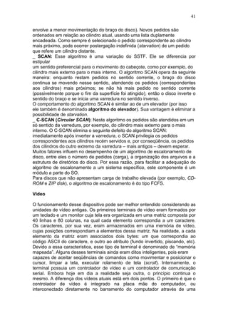 41
envolve a menor movimentação do braço do disco). Novos pedidos são
ordenados em relação ao cilindro atual, usando uma lista duplamente
encadeada. Como sempre é selecionado o pedido correspondente ao cilindro
mais próximo, pode ocorrer postergação indefinida (starvation) de um pedido
que refere um cilindro distante.
_ SCAN: Esse algoritmo é uma variação do SSTF. Ele se diferencia por
estipular
um sentido preferencial para o movimento do cabeçote, como por exemplo, do
cilindro mais externo para o mais interno. O algoritmo SCAN opera da seguinte
maneira: enquanto restam pedidos no sentido corrente, o braço do disco
continua se movendo nesse sentido, atendendo os pedidos (correspondentes
aos cilindros) mais próximos; se não há mais pedido no sentido corrente
(possivelmente porque o fim da superfície foi atingido), então o disco inverte o
sentido do braço e se inicia uma varredura no sentido inverso.
O comportamento do algoritmo SCAN é similar ao de um elevador (por isso
ele também é denominado algoritmo do elevador). Sua vantagem é eliminar a
possibilidade de starvation.
_ C-SCAN (Circular SCAN): Neste algoritmo os pedidos são atendidos em um
só sentido da varredura, por exemplo, do cilindro mais externo para o mais
interno. O C-SCAN elimina o seguinte defeito do algoritmo SCAN:
imediatamente após inverter a varredura, o SCAN privilegia os pedidos
correspondentes aos cilindros recém servidos e, por conseqüência, os pedidos
dos cilindros do outro extremo da varredura – mais antigos – devem esperar.
Muitos fatores influem no desempenho de um algoritmo de escalonamento de
disco, entre eles o número de pedidos (carga), a organização dos arquivos e a
estrutura de diretórios do disco. Por essa razão, para facilitar a adequação do
algoritmo de escalonamento a um sistema específico, este componente é um
módulo a parte do SO.
Para discos que não apresentam carga de trabalho elevada (por exemplo, CD-
ROM e ZIP disk), o algoritmo de escalonamento é do tipo FCFS.
Vídeo
O funcionamento desse dispositivo pode ser melhor entendido considerando as
unidades de vídeo antigas. Os primeiros terminais de vídeo eram formados por
um teclado e um monitor cuja tela era organizada em uma matriz composta por
40 linhas e 80 colunas, na qual cada elemento correspondia a um caractere.
Os caracteres, por sua vez, eram armazenados em uma memória de vídeo,
cujas posições correspondiam a elementos dessa matriz. Na realidade, a cada
elemento da matriz eram associados dois bytes: um que correspondia ao
código ASCII do caractere, e outro ao atributo (fundo invertido, piscando, etc).
Devido a essa característica, esse tipo de terminal é denominado de “memória
mapeada”. Alguns desses terminais ainda eram ditos inteligentes, pois eram
capazes de aceitar seqüências de comandos como movimentar e posicionar o
cursor, limpar a tela, executar rolamento de tela (scroll). Internamente, o
terminal possuia um controlador de vídeo e um controlador de comunicação
serial. Embora hoje em dia a realidade seja outra, o princípio continua o
mesmo. A diferença dos vídeos atuais está em dois pontos. O primeiro é que o
controlador de vídeo é integrado na placa mãe do computador, ou
interconectado diretamente no barramento do computador através de uma
 