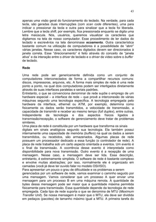 43
apenas uma visão geral do funcionamento do teclado. Na verdade, para cada
tecla, são geradas duas interrupções (com scan code diferentes), uma para
indicar o pressionar da tecla e outra para sinalizar que a tecla foi liberada.
Lembre que a tecla shift, por exemplo, fica pressionada enquanto se digita uma
letra maiúscula. Nós, usuários, queremos visualizar os caracteres que
digitamos na tela de nosso computador. Esse procedimento de ler dados do
teclado e escrevê-los na tela denominase ecoamento. Outra característica
bastante comum na utilização de computadores é a possibilidade de “abrir”
várias janelas. Nesse caso, os caracteres digitados devem ser direcionados à
janela correta. Esse “direcionamento” é feito através do conceito de “janela
ativa” e da interação entre o driver de teclado e o driver de vídeo sobre o buffer
de teclado.
Rede
Uma rede pode ser genericamente definida como um conjunto de
computadores interconectados de forma a compartilhar recursos comuns:
discos, impressoras, arquivos, etc. A forma mais simples de rede é uma rede
ponto a ponto, na qual dois computadores podem ser interligados diretamente
através de suas interfaces paralelas e seriais padrões.
Entretanto, o que se convenciona denominar de rede supõe o emprego de um
hardware especial – a interface de rede – que provê a interconexão de várias
máquinas segundo uma tecnologia específica. A tecnologia empregada pelo
hardware da interface, ethernet ou ATM, por exemplo, determina como
fisicamente os dados serão transmitidos, a velocidade de transmissão, a
capacidade de transmitir e receber ao mesmo tempo (full duplex), entre outras.
Independente da tecnologia e dos aspectos físicos ligados à
transmissão/recepção, o software de gerenciamento deve tratar de problemas
similares.
Uma placa de rede é constituída por um hardware que transforma os sinais
digitais em sinais analógicos segundo sua tecnologia. Ela também possui
internamente uma capacidade de memória (buffers) na qual os dados a serem
transmitidos, ou recebidos, são armazenados. Algumas placas de rede
possuem um processador dedicado a essa função (o controlador de rede). A
placa de rede trabalha sob um certo aspecto orientada a eventos. Um evento é
o final da transmissão. A ocorrência desse evento é interpretada como
disponibilidade para nova transmissão. Outro evento é a recepção de uma
mensagem. Nesse caso, a mensagem deve ser lida. Essa descrição,
entretanto, é extremamente simplista. O software de rede é bastante complexo
e envolve muitas abstrações; por isso, normalmente ele é organizado em
camadas (você já deve ter ouvido falar no modelo OSI/ISO).
Para apresentar um pouco o grau de dificuldade e os problemas a serem
gerenciados por um software de rede, vamos examinar o caminho seguido por
uma mensagem. Vamos considerar que um processo A quer enviar uma
mensagem para um processo B em uma máquina remota. A quantidade de
bytes dessa mensagem pode ser maior que a quantidade máxima permitida
fisicamente para transmissão. Essa quantidade depende da tecnologia de rede
empregada. Cada tipo de rede suporta o que se denomina de MTU (Maximum
Transfer Unit). Se nossa mensagem é maior que o MTU, ela deve ser dividida
em pedaços (pacotes) de tamanho máximo igual a MTU. A primeira tarefa do
 