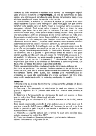 44
software do lado remetente é realizar essa “quebra” da mensagem original.
Esse processo denomina-se fragmentação. Ao final da transmissão de cada
pacote, uma interrupção é gerada pela placa de rede para sinalizar esse evento
e indicar que ela está pronta para enviar outro pacote.
No outro extremo, a máquina do processo B, recebe os pacotes. Para cada
pacote recebido é gerada uma interrupção. Esta interrupção tem por objetivo
transferir este pacote para um buffer maior e reconstruir com os pacotes a
mensagem original. Aqui surge outro problema. Como o driver de rede
identifica que estes dados são para o processo B e não para um outro
processo C? Pior ainda, como ele não mistura estes pacotes? Uma solução é
criar canais lógicos entre os processos. Desta forma o software de rede antes
de começar a enviar/receber dados deve estabelecer uma conexão (canal
lógico) entre os dois processos que desejam comunicar. Este canal lógico
identificará então os pares. O driver de rede – estando consciente dos canais –
poderá redirecionar os pacotes recebidos para um, ou para outro canal.
Esse cenário, entretanto, é simplificado, pois ele não considera a ocorrência de
erros. Os pacotes podem ser perdidos, ou por erros de transmissão no meio
físico, ou por falta de espaço no buffer do destinatário. Pacotes podem ainda
ser invertidos, isto é, o pacote i+1 pode chegar antes do pacote i. Isto pode
ocorrer quando, devido a um erro, um pacote i é retransmitido, enquanto o i+1
foi recebido corretamente, ou ainda quando o pacote i+1 utiliza um caminho
mais curto que o pacote i (roteamento). O destinatário deve então ser
responsável por contar e por sinalizar ao remetente a perda de pacotes. Ele
deve ainda ser capaz de ordenar os pacotes recebidos.
Todos esses procedimentos e muitos outros são gerenciados pelo que se
denomina de protocolo. Um exemplo bastante conhecido de protocolos é a
família TCP/IP, pois toda a Internet está baseada nessa família. Os problemas
mencionados acima, entre outros, são tratados pela implementação de
protocolos, os quais são organizados em níveis (camadas). No nível mais
baixo, estão as placas de rede; no mais alto, a aplicação do usuário.
Exercícios
1) Mostre como é a técnica de interleaving (entrelaçamento) utilizada em discos
e para que ela serve.
2) Descreva o funcionamento da otimização de seek em acesso a disco
quando o algoritmo SSTF (shortest seek time first - menor seek primeiro) é
utilizado.
4) Descreva o funcionamento da otimização de seek em acesso a disco
quando o algoritmo SCAN (elevador) é utilizado.
5) Considere que um disco tenha 100 cilindros (numerados de 0 a 99), que o
braço do
disco esteja posicionado no cilindro 0 (mais externo), que o tempo atual seja 0,
que uma operação de E/S demore (10+d) u.t. (unidades de tempo), onde d é a
distância percorrida pelo braço1 e que ocorra a seqüência de pedidos de
acesso mostrada abaixo.
(a) Preencha a segunda coluna com o tempo no qual será atendido cada
pedido, considerando o algoritmo SSTF;
(b) Preencha a terceira coluna com o tempo no qual será atendido cada
pedido, considerando o algoritmo SCAN.
 