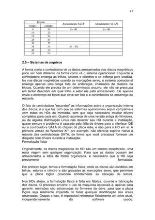 45
2.5 – Sistemas de arquivos
A forma como a controladora vê os dados armazenados nos discos magnéticos
pode ser bem diferente da forma como vê o sistema operacional. Enquanto a
controladora enxerga as trilhas, setores e cilindros e se esforça para localizá-
las nos discos magnéticos usando as marcações servo, o sistema operacional
enxerga apenas uma longa lista de endereços, chamados de clusters ou
blocos. Quando ele precisa de um determinado arquivo, ele não se preocupa
em tentar descobrir em qual trilha e setor ele está armazenado. Ele apenas
envia o endereço do bloco que deve ser lido e a controladora se encarrega do
restante.
O fato da controladora "esconder" as informações sobre a organização interna
dos discos, é o que faz com que os sistemas operacionais sejam compatíveis
com todos os HDs do mercado, sem que seja necessário instalar drivers
completos para cada um. Quando acontece de uma versão antiga do Windows,
ou de alguma distribuição Linux não detectar seu HD durante a instalação,
quase sempre o problema é causado pela falta de drivers para a interface IDE
ou a controladora SATA do chipset da placa mãe, e não para o HD em si. A
primeira versão do Windows XP, por exemplo, não oferecia suporte nativo à
maioria das controladoras SATA, de forma que você precisava fornecer um
disquete com drivers durante a instalação.
Formatação física
Originalmente, os discos magnéticos do HD são um terreno inexplorado, uma
mata virgem sem qualquer organização. Para que os dados possam ser
armazenados e lidos de forma organizada, é necessário que o HD seja
previamente formatado.
Em primeiro lugar, temos a formatação física, onde os discos são divididos em
trilhas, setores e cilindro e são gravadas as marcações servo, que permitem
que a placa lógica posicione corretamente as cabeças de leitura.
Nos HDs atuais, a formatação física é feita em fábrica, durante a fabricação
dos discos. O processo envolve o uso de máquinas especiais e, apenas para
garantir, restrições são adicionadas no firmware do drive, para que a placa
lógica seja realmente impedida de fazer qualquer modificação nas áreas
reservadas. Graças a isso, é impossível reformatar fisicamente um drive atual,
independentemente do software usado.
 