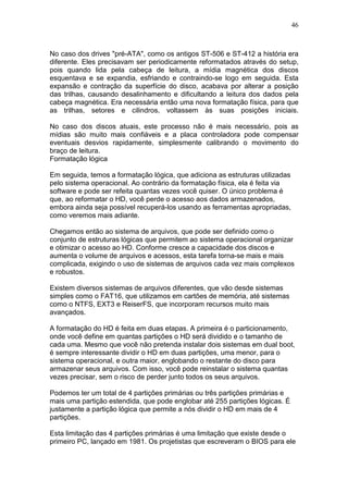 46
No caso dos drives "pré-ATA", como os antigos ST-506 e ST-412 a história era
diferente. Eles precisavam ser periodicamente reformatados através do setup,
pois quando lida pela cabeça de leitura, a mídia magnética dos discos
esquentava e se expandia, esfriando e contraindo-se logo em seguida. Esta
expansão e contração da superfície do disco, acabava por alterar a posição
das trilhas, causando desalinhamento e dificultando a leitura dos dados pela
cabeça magnética. Era necessária então uma nova formatação física, para que
as trilhas, setores e cilindros, voltassem às suas posições iniciais.
No caso dos discos atuais, este processo não é mais necessário, pois as
mídias são muito mais confiáveis e a placa controladora pode compensar
eventuais desvios rapidamente, simplesmente calibrando o movimento do
braço de leitura.
Formatação lógica
Em seguida, temos a formatação lógica, que adiciona as estruturas utilizadas
pelo sistema operacional. Ao contrário da formatação física, ela é feita via
software e pode ser refeita quantas vezes você quiser. O único problema é
que, ao reformatar o HD, você perde o acesso aos dados armazenados,
embora ainda seja possível recuperá-los usando as ferramentas apropriadas,
como veremos mais adiante.
Chegamos então ao sistema de arquivos, que pode ser definido como o
conjunto de estruturas lógicas que permitem ao sistema operacional organizar
e otimizar o acesso ao HD. Conforme cresce a capacidade dos discos e
aumenta o volume de arquivos e acessos, esta tarefa torna-se mais e mais
complicada, exigindo o uso de sistemas de arquivos cada vez mais complexos
e robustos.
Existem diversos sistemas de arquivos diferentes, que vão desde sistemas
simples como o FAT16, que utilizamos em cartões de memória, até sistemas
como o NTFS, EXT3 e ReiserFS, que incorporam recursos muito mais
avançados.
A formatação do HD é feita em duas etapas. A primeira é o particionamento,
onde você define em quantas partições o HD será dividido e o tamanho de
cada uma. Mesmo que você não pretenda instalar dois sistemas em dual boot,
é sempre interessante dividir o HD em duas partições, uma menor, para o
sistema operacional, e outra maior, englobando o restante do disco para
armazenar seus arquivos. Com isso, você pode reinstalar o sistema quantas
vezes precisar, sem o risco de perder junto todos os seus arquivos.
Podemos ter um total de 4 partições primárias ou três partições primárias e
mais uma partição estendida, que pode englobar até 255 partições lógicas. É
justamente a partição lógica que permite a nós dividir o HD em mais de 4
partições.
Esta limitação das 4 partições primárias é uma limitação que existe desde o
primeiro PC, lançado em 1981. Os projetistas que escreveram o BIOS para ele
 