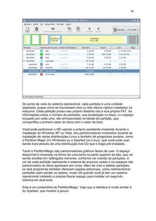48
Do ponto de vista do sistema operacional, cada partição é uma unidade
separada, quase como se houvessem dois ou três discos rígidos instalados na
máquina. Cada partição possui seu próprio diretório raiz e sua própria FAT. As
informações sobre o número de partições, sua localização no disco, e o espaço
ocupado por cada uma, são armazenadas na tabela de partição, que
compartilha o primeiro setor do disco com o setor de boot.
Você pode particionar o HD usando o próprio assistente mostrado durante a
instalação do Windows XP ou Vista, dos particionadores mostrados durante as
instalação de várias distribuições Linux e também de programas avulsos, como
o Partition Magic (no Windows) ou o Gparted (no Linux), que você pode usar
dando boot através de uma distribuição live-CD que o traga pré-instalado.
Tanto o PartitionMagic são particionadores gráficos fáceis de usar. O espaço
disponível é mostrado na forma de uma barra na parte superior da tela, que vai
sendo dividida em retângulos menores, conforme vai criando as partições. A
cor de cada partição representa o sistema de arquivos usado e os espaços não
particionados do disco aparecem em cinza. Além de criar e deletar partições,
os dois programas também oferecem opções adicionais, como redimensionar
partições (sem perder os dados), muito útil quando você já tem um sistema
operacional instalado e precisa liberar espaço para instalar um segundo
sistema em dual boot.
Este é um screenshot do PartitionMagic. Veja que a interface é muito similar à
do Gparted, que mostrei a pouco:
 