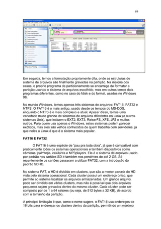 49
Em seguida, temos a formatação propriamente dita, onde as estruturas do
sistema de arquivos são finalmente gravadas na partição. Na maioria dos
casos, o próprio programa de particionamento se encarrega de formatar a
partição usando o sistema de arquivos escolhido, mas em outros temos dois
programas diferentes, como no caso do fdisk e do format, usados no Windows
98.
No mundo Windows, temos apenas três sistemas de arquivos: FAT16, FAT32 e
NTFS. O FAT16 é o mais antigo, usado desde os tempos do MS-DOS,
enquanto o NTFS é o mais complexo e atual. Apesar disso, temos uma
variedade muito grande de sistemas de arquivos diferentes no Linux (e outros
sistemas Unix), que incluem o EXT2, EXT3, ReiserFS, XFS, JFS e muitos
outros. Para quem usa apenas o Windows, estes sistemas podem parecer
exóticos, mas eles são velhos conhecidos de quem trabalha com servidores, já
que neles o Linux é que é o sistema mais popular.
FAT16 E FAT32
O FAT16 é uma espécie de “pau pra toda obra”, já que é compatível com
praticamente todos os sistemas operacionais e também dispositivos como
câmeras, palmtops, celulares e MP3players. Ele é o sistema de arquivos usado
por padrão nos cartões SD e também nos pendrives de até 2 GB. Só
recentemente os cartões passaram a utilizar FAT32, com a introdução do
padrão SDHC.
No sistema FAT, o HD é dividido em clusters, que são a menor parcela do HD
vista pelo sistema operacional. Cada cluster possui um endereço único, que
permite ao sistema localizar os arquivos armazenados. Um grande arquivo
pode ser dividido em vários clusters, mas não é possível que dois arquivos
pequenos sejam gravados dentro do mesmo cluster. Cada cluster pode ser
composto por de 1 a 64 setores (ou seja, de 512 bytes a 32 KB), de acordo
com o tamanho da partição.
A principal limitação é que, como o nome sugere, o FAT16 usa endereços de
16 bits para endereçar os clusters dentro da partição, permitindo um máximo
 