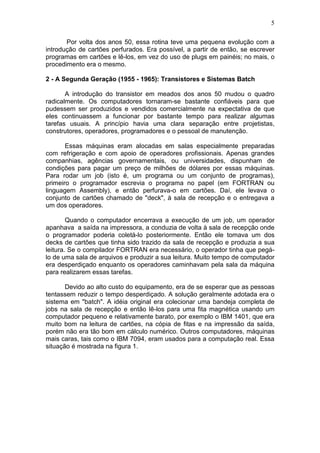 5
Por volta dos anos 50, essa rotina teve uma pequena evolução com a
introdução de cartões perfurados. Era possível, a partir de então, se escrever
programas em cartões e lê-los, em vez do uso de plugs em painéis; no mais, o
procedimento era o mesmo.
2 - A Segunda Geração (1955 - 1965): Transistores e Sistemas Batch
A introdução do transistor em meados dos anos 50 mudou o quadro
radicalmente. Os computadores tornaram-se bastante confiáveis para que
pudessem ser produzidos e vendidos comercialmente na expectativa de que
eles continuassem a funcionar por bastante tempo para realizar algumas
tarefas usuais. A princípio havia uma clara separação entre projetistas,
construtores, operadores, programadores e o pessoal de manutenção.
Essas máquinas eram alocadas em salas especialmente preparadas
com refrigeração e com apoio de operadores profissionais. Apenas grandes
companhias, agências governamentais, ou universidades, dispunham de
condições para pagar um preço de milhões de dólares por essas máquinas.
Para rodar um job (isto é, um programa ou um conjunto de programas),
primeiro o programador escrevia o programa no papel (em FORTRAN ou
linguagem Assembly), e então perfurava-o em cartões. Daí, ele levava o
conjunto de cartões chamado de "deck", à sala de recepção e o entregava a
um dos operadores.
Quando o computador encerrava a execução de um job, um operador
apanhava a saída na impressora, a conduzia de volta à sala de recepção onde
o programador poderia coletá-lo posteriormente. Então ele tomava um dos
decks de cartões que tinha sido trazido da sala de recepção e produzia a sua
leitura. Se o compilador FORTRAN era necessário, o operador tinha que pegá-
lo de uma sala de arquivos e produzir a sua leitura. Muito tempo de computador
era desperdiçado enquanto os operadores caminhavam pela sala da máquina
para realizarem essas tarefas.
Devido ao alto custo do equipamento, era de se esperar que as pessoas
tentassem reduzir o tempo desperdiçado. A solução geralmente adotada era o
sistema em "batch". A idéia original era colecionar uma bandeja completa de
jobs na sala de recepção e então lê-los para uma fita magnética usando um
computador pequeno e relativamente barato, por exemplo o IBM 1401, que era
muito bom na leitura de cartões, na cópia de fitas e na impressão da saída,
porém não era tão bom em cálculo numérico. Outros computadores, máquinas
mais caras, tais como o IBM 7094, eram usados para a computação real. Essa
situação é mostrada na figura 1.
 