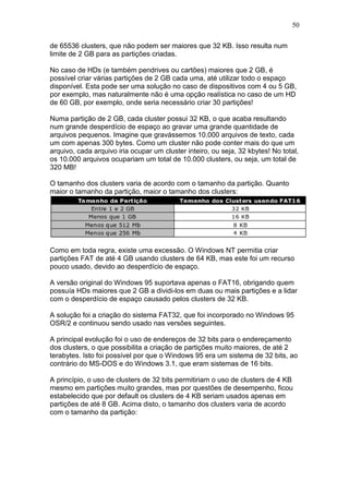 50
de 65536 clusters, que não podem ser maiores que 32 KB. Isso resulta num
limite de 2 GB para as partições criadas.
No caso de HDs (e também pendrives ou cartões) maiores que 2 GB, é
possível criar várias partições de 2 GB cada uma, até utilizar todo o espaço
disponível. Esta pode ser uma solução no caso de dispositivos com 4 ou 5 GB,
por exemplo, mas naturalmente não é uma opção realística no caso de um HD
de 60 GB, por exemplo, onde seria necessário criar 30 partições!
Numa partição de 2 GB, cada cluster possui 32 KB, o que acaba resultando
num grande desperdício de espaço ao gravar uma grande quantidade de
arquivos pequenos. Imagine que gravássemos 10.000 arquivos de texto, cada
um com apenas 300 bytes. Como um cluster não pode conter mais do que um
arquivo, cada arquivo iria ocupar um cluster inteiro, ou seja, 32 kbytes! No total,
os 10.000 arquivos ocupariam um total de 10.000 clusters, ou seja, um total de
320 MB!
O tamanho dos clusters varia de acordo com o tamanho da partição. Quanto
maior o tamanho da partição, maior o tamanho dos clusters:
Como em toda regra, existe uma excessão. O Windows NT permitia criar
partições FAT de até 4 GB usando clusters de 64 KB, mas este foi um recurso
pouco usado, devido ao desperdício de espaço.
A versão original do Windows 95 suportava apenas o FAT16, obrigando quem
possuía HDs maiores que 2 GB a dividi-los em duas ou mais partições e a lidar
com o desperdício de espaço causado pelos clusters de 32 KB.
A solução foi a criação do sistema FAT32, que foi incorporado no Windows 95
OSR/2 e continuou sendo usado nas versões seguintes.
A principal evolução foi o uso de endereços de 32 bits para o endereçamento
dos clusters, o que possibilita a criação de partições muito maiores, de até 2
terabytes. Isto foi possível por que o Windows 95 era um sistema de 32 bits, ao
contrário do MS-DOS e do Windows 3.1, que eram sistemas de 16 bits.
A princípio, o uso de clusters de 32 bits permitiriam o uso de clusters de 4 KB
mesmo em partições muito grandes, mas por questões de desempenho, ficou
estabelecido que por default os clusters de 4 KB seriam usados apenas em
partições de até 8 GB. Acima disto, o tamanho dos clusters varia de acordo
com o tamanho da partição:
 