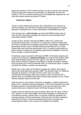 52
Apesar de obsoleto, o FAT12 ainda continua vivo até os dias de hoje, fazendo
compania para outro fantasma da informática: os disquetes. Por ser mais
simples, o FAT12 é o sistema padrão para a formatação dos disquetes de 1.44,
onde são usados clusters de apenas 512 bytes.
Estruturas Lógicas
Todos os vários sistemas de arquivos são constituídos de um conjunto de
estruturas lógicas, que permitem ao sistema operacional organizar os dados
gravados e acessá-los com a maior velocidade e confiabilidade possíveis.
Tudo começa com o setor de boot, que é lido pelo BIOS da placa mãe no
início do boot, logo após a contagem de memória e outros procedimentos
executados durante o POST.
O setor de boot, também chamado de MBR ou trilha zero, contém dois
componentes essenciais. O primeiro é um bootstrap, o software responsável
por iniciar o carregamento do sistema operacional. Tipicamente, é utilizado um
gerenciador de boot, como o NTLDR (usado pelo Windows XP) ou o Grub
(usado pela maior parte das distribuições Linux). A função do gerenciador de
boot é mostrar uma lista com os sistemas operacionais instalados no início do
boot e carregar o sistema escolhido.
O bootstrap ocupa os primeiros 446 bytes do MBR. Os 66 bytes restantes são
usados para armazenar a tabela de partições, que guarda informações sobre
onde cada partição começa e termina. Alguns vírus, além de acidentes em
geral, podem danificar os dados armazenados na tabela de partição, fazendo
com que pareça que o HD foi formatado. Mas, na maioria dos casos, os dados
continuam lá, intactos, e podem ser recuperados.
Depois que o disco rígido foi formatado e dividido em clusters, mais alguns
setores são reservados para guardar a FAT (“file allocation table” ou “tabela de
alocação de arquivos”). A função da FAT é servir como um índice,
armazenando informações sobre cada cluster do disco. Através da FAT, o
sistema sabe se uma determinada área do disco está ocupada ou livre, e pode
localizar qualquer arquivo armazenado.
Cada vez que um novo arquivo é gravado ou apagado, o sistema operacional
altera a FAT, mantendo-a sempre atualizada. A FAT é tão importante que, além
da tabela principal, é armazenada também uma cópia de segurança, que é
usada sempre que a tabela principal é danificada de alguma maneira.
Todos os demais sistemas de arquivos utilizam algum tipo de índice, similar à
FAT. Quando o o HD é reformatado, este índice é apagado e substituído por
uma tabela em branco. Apesar disso, os arquivos continuam gravados nas
mesmas posições, embora inacessíveis. Enquanto eles não forem realmente
subscritos por outros, é possível recuperá-los usando um programa de
recuperação de dados, como veremos em detalhes mais adiante.
 