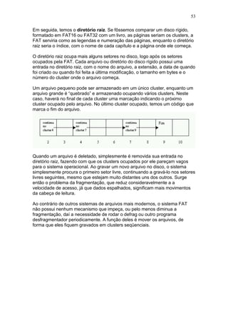 53
Em seguida, temos o diretório raiz. Se fôssemos comparar um disco rígido,
formatado em FAT16 ou FAT32 com um livro, as páginas seriam os clusters, a
FAT serviria como as legendas e numeração das páginas, enquanto o diretório
raiz seria o índice, com o nome de cada capítulo e a página onde ele começa.
O diretório raiz ocupa mais alguns setores no disco, logo após os setores
ocupados pela FAT. Cada arquivo ou diretório do disco rígido possui uma
entrada no diretório raiz, com o nome do arquivo, a extensão, a data de quando
foi criado ou quando foi feita a última modificação, o tamanho em bytes e o
número do cluster onde o arquivo começa.
Um arquivo pequeno pode ser armazenado em um único cluster, enquanto um
arquivo grande é “quebrado” e armazenado ocupando vários clusters. Neste
caso, haverá no final de cada cluster uma marcação indicando o próximo
cluster ocupado pelo arquivo. No último cluster ocupado, temos um código que
marca o fim do arquivo.
Quando um arquivo é deletado, simplesmente é removida sua entrada no
diretório raiz, fazendo com que os clusters ocupados por ele pareçam vagos
para o sistema operacional. Ao gravar um novo arquivo no disco, o sistema
simplesmente procura o primeiro setor livre, continuando a gravá-lo nos setores
livres seguintes, mesmo que estejam muito distantes uns dos outros. Surge
então o problema da fragmentação, que reduz consideravelmente a a
velocidade de acesso, já que dados espalhados, significam mais movimentos
da cabeça de leitura.
Ao contrário de outros sistemas de arquivos mais modernos, o sistema FAT
não possui nenhum mecanismo que impeça, ou pelo menos diminua a
fragmentação, daí a necessidade de rodar o defrag ou outro programa
desfragmentador periodicamente. A função deles é mover os arquivos, de
forma que eles fiquem gravados em clusters seqüenciais.
 