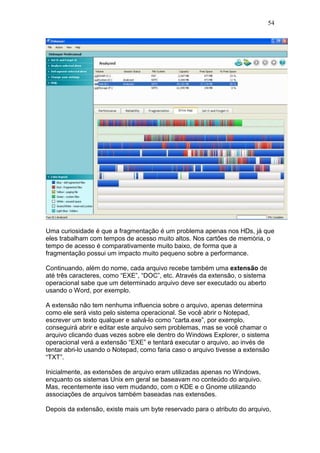 54
Uma curiosidade é que a fragmentação é um problema apenas nos HDs, já que
eles trabalham com tempos de acesso muito altos. Nos cartões de memória, o
tempo de acesso é comparativamente muito baixo, de forma que a
fragmentação possui um impacto muito pequeno sobre a performance.
Continuando, além do nome, cada arquivo recebe também uma extensão de
até três caracteres, como “EXE”, “DOC”, etc. Através da extensão, o sistema
operacional sabe que um determinado arquivo deve ser executado ou aberto
usando o Word, por exemplo.
A extensão não tem nenhuma influencia sobre o arquivo, apenas determina
como ele será visto pelo sistema operacional. Se você abrir o Notepad,
escrever um texto qualquer e salvá-lo como “carta.exe”, por exemplo,
conseguirá abrir e editar este arquivo sem problemas, mas se você chamar o
arquivo clicando duas vezes sobre ele dentro do Windows Explorer, o sistema
operacional verá a extensão “EXE” e tentará executar o arquivo, ao invés de
tentar abri-lo usando o Notepad, como faria caso o arquivo tivesse a extensão
“TXT”.
Inicialmente, as extensões de arquivo eram utilizadas apenas no Windows,
enquanto os sistemas Unix em geral se baseavam no conteúdo do arquivo.
Mas, recentemente isso vem mudando, com o KDE e o Gnome utilizando
associações de arquivos também baseadas nas extensões.
Depois da extensão, existe mais um byte reservado para o atributo do arquivo,
 