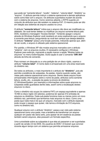 55
que pode ser “somente leitura”, “oculto”, “sistema”, “volume label”, “diretório” ou
“arquivo”. O atributo permite instruir o sistema operacional e demais aplicativos
sobre como lidar com o arquivo. Os atributos suportados mudam de acordo
com o sistema de arquivos. Como veremos adiante, o NTFS suporta um
conjunto de atributos que não existem no sistema FAT. O mesmo pode ser dito
em relação aos sistemas de arquivo usados no Linux.
O atributo “somente leitura” indica que o arquivo não deve ser modificado ou
deletado. Se você tentar deletar ou modificar um arquivo somente leitura pelo
DOS, receberá a mensagem “Access Denied”. Tentando apagar o arquivo
através do Windows Explorer você receberá um aviso explicando que o arquivo
é somente para leitura, perguntando se você tem certeza que deseja deletá-lo.
O atributo “sistema” possui uma função parecida, indicando apenas que, além
de ser oculto, o arquivo é utilizado pelo sistema operacional.
Por padrão, o Windows XP não mostra arquivos marcados com o atributo
“sistema”, nem os arquivos ocultos. É necessário configurar o Windows
Explorer para exibi-los, marcando a opção marcar a opção “Mostrar todos os
arquivos” no menu Exibir/Opções. Outra opção é usar o comando “DIR /AH”
através da linha de comando.
Para nomear um disquete ou a uma partição de um disco rígido, usamos o
atributo “volume label”. O nome dado é armazenado em uma área reservada
do diretório raiz.
De todos os atributos, o mais importante é o atributo de “diretório”, pois ele
permite a existência de subpastas. As pastas, mesmo quando vazias, são
vistas pelo sistema operacional como arquivos. Dentro deste arquivo ficam
armazenadas informações sobre o nome da pasta, atributos como somente
leitura, oculto, etc., a posição da pasta na árvore de diretórios
(C:WindowsSystem, por exemplo) e informações sobre quais arquivos ou
subpastas estão guardados dentro dela, assim como a localização destes
arquivos no disco.
Como o diretório raiz ocupa (no sistema FAT) um espaço equivalente a apenas
16 KB no disco rígido (32 setores), podemos ter apenas 512 entradas de
arquivos ou diretórios. Cada sub-pasta funciona mais ou menos como um novo
diretório raiz, permitindo que tenhamos mais arquivos no disco. Como uma
pasta (que nada mais é do que um arquivo, marcado com o atributo especial)
pode ocupar o espaço que quiser, não temos a limitação de 512 arquivos,
como no diretório raiz.
Qualquer arquivo com o atributo “diretório”, passa a ser visto pelo sistema
operacional como uma pasta, mas a tentativa de transformar um arquivo
qualquer em pasta não daria certo, pois apesar de em essência as pastas
também serem arquivos, elas possuem um formato específico.
Uma curiosidade sobre as subpastas é que elas só passaram a ser suportadas
a partir da versão 2.0 do DOS. Os usuários do DOS 1.0 tiveram que conviver
durante algum tempo com um sistema que permitia armazenar arquivos
 