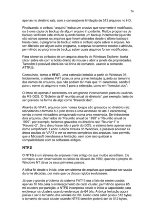 56
apenas no diretório raiz, com a conseqüente limitação de 512 arquivos no HD.
Finalizando, o atributo “arquivo” indica um arquivo que raramente é modificado,
ou é uma cópia de backup de algum arquivo importante. Muitos programas de
backup verificam este atributo quando fazem um backup incremental (quando
são salvos apenas os arquivos que foram alterados desde o último backup).
Neste caso, o programa de backup retira o atributo após salvar o arquivo. Ao
ser alterado por algum outro programa, o arquivo novamente recebe o atributo,
permitindo ao programa de backup saber quais arquivos foram modificados.
Para alterar os atributos de um arquivo através do Windows Explorer, basta
clicar sobre ele com o botão direito do mouse e abrir a janela de propriedades.
Também é possível alterá-los via linha de comando, usando o comando
ATTRIB.
Concluindo, temos o VFAT, uma extensão incluída a partir do Windows 95.
Inicialmente, o sistema FAT possuía uma grave limitação quanto ao tamanho
dos nomes de arquivos, que não podiam ter mais que 11 caracteres, sendo 8
para o nome do arquivo e mais 3 para a extensão, como em “formular.doc”.
O limite de apenas 8 caracteres era um grande inconveniente para os usuários
do MS-DOS. O “Boletim da 8º reunião anual de diretoria”, por exemplo, teria de
ser gravado na forma de algo como “8reandir.doc”.
Através do VFAT, arquivos com nomes longos são gravados no diretório raiz
respeitando o formato 8.3 (oito letras e uma extensão de até 3 caracteres),
sendo o nome verdadeiro armazenado numa área reservada. Se tivéssemos
dois arquivos, chamados de “Reunião anual de 1998” e “Reunião anual de
1999”, por exemplo, teríamos gravados no diretório raiz “Reunia~1” e
“Reunia~2”. Se o disco fosse lido a partir do DOS, o sistema leria apenas este
nome simplificado. Lendo o disco através do Windows, é possível acessar as
áreas ocultas do VFAT e ver os nomes completos dos arquivos. Isso permitiu
que a Microsoft derrubasse a limitação, sem com isso quebrar a
compatibilidade com os softwares antigos.
NTFS
O NTFS é um sistema de arquivos mais antigo do que muitos acreditam. Ele
começou a ser desenvolvido no início da década de 1990, quando o projeto do
Windows NT dava os seus primeiros passos.
A idéia foi desde o início, criar um sistema de arquivos que pudesse ser usado
durante décadas, por mais que os discos rígidos evoluíssem.
Já que o grande problema do sistema FAT16 era o fato de serem usados
apenas 16 bits para o endereçamento de cada cluster, permitindo apenas 65
mil clusters por partição, o NTFS incorporou desde o início a capacidade para
endereçar os clusters usando endereços de 64 bits. A única limitação agora
passa a ser o tamanho dos setores do HD. Como cada setor possui 512 bytes,
o tamanho de cada cluster usando NTFS também poderá ser de 512 bytes,
 