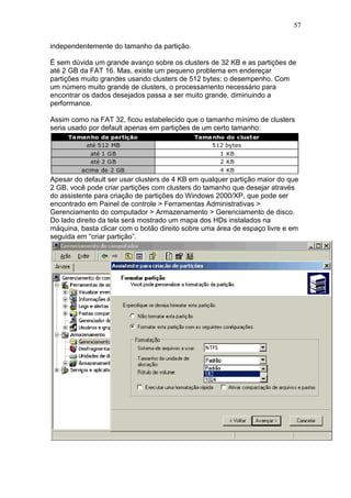 57
independentemente do tamanho da partição.
É sem dúvida um grande avanço sobre os clusters de 32 KB e as partições de
até 2 GB da FAT 16. Mas, existe um pequeno problema em endereçar
partições muito grandes usando clusters de 512 bytes: o desempenho. Com
um número muito grande de clusters, o processamento necessário para
encontrar os dados desejados passa a ser muito grande, diminuindo a
performance.
Assim como na FAT 32, ficou estabelecido que o tamanho mínimo de clusters
seria usado por default apenas em partições de um certo tamanho:
Apesar do default ser usar clusters de 4 KB em qualquer partição maior do que
2 GB, você pode criar partições com clusters do tamanho que desejar através
do assistente para criação de partições do Windows 2000/XP, que pode ser
encontrado em Painel de controle > Ferramentas Administrativas >
Gerenciamento do computador > Armazenamento > Gerenciamento de disco.
Do lado direito da tela será mostrado um mapa dos HDs instalados na
máquina, basta clicar com o botão direito sobre uma área de espaço livre e em
seguida em “criar partição”.
 