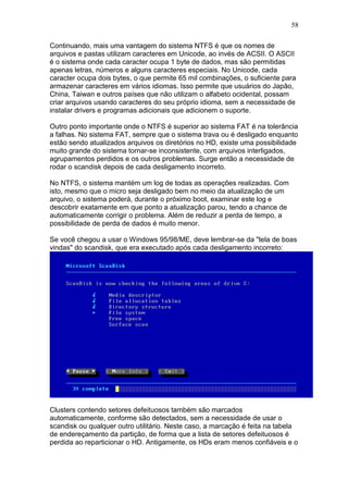 58
Continuando, mais uma vantagem do sistema NTFS é que os nomes de
arquivos e pastas utilizam caracteres em Unicode, ao invés de ACSII. O ASCII
é o sistema onde cada caracter ocupa 1 byte de dados, mas são permitidas
apenas letras, números e alguns caracteres especiais. No Unicode, cada
caracter ocupa dois bytes, o que permite 65 mil combinações, o suficiente para
armazenar caracteres em vários idiomas. Isso permite que usuários do Japão,
China, Taiwan e outros países que não utilizam o alfabeto ocidental, possam
criar arquivos usando caracteres do seu próprio idioma, sem a necessidade de
instalar drivers e programas adicionais que adicionem o suporte.
Outro ponto importante onde o NTFS é superior ao sistema FAT é na tolerância
a falhas. No sistema FAT, sempre que o sistema trava ou é desligado enquanto
estão sendo atualizados arquivos os diretórios no HD, existe uma possibilidade
muito grande do sistema tornar-se inconsistente, com arquivos interligados,
agrupamentos perdidos e os outros problemas. Surge então a necessidade de
rodar o scandisk depois de cada desligamento incorreto.
No NTFS, o sistema mantém um log de todas as operações realizadas. Com
isto, mesmo que o micro seja desligado bem no meio da atualização de um
arquivo, o sistema poderá, durante o próximo boot, examinar este log e
descobrir exatamente em que ponto a atualização parou, tendo a chance de
automaticamente corrigir o problema. Além de reduzir a perda de tempo, a
possibilidade de perda de dados é muito menor.
Se você chegou a usar o Windows 95/98/ME, deve lembrar-se da "tela de boas
vindas" do scandisk, que era executado após cada desligamento incorreto:
Clusters contendo setores defeituosos também são marcados
automaticamente, conforme são detectados, sem a necessidade de usar o
scandisk ou qualquer outro utilitário. Neste caso, a marcação é feita na tabela
de endereçamento da partição, de forma que a lista de setores defeituosos é
perdida ao reparticionar o HD. Antigamente, os HDs eram menos confiáveis e o
 
