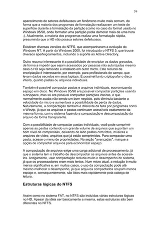 59
aparecimento de setores defeituosos um fenômeno muito mais comum, de
forma que a maioria dos programas de formatação realizavam um teste de
superfície durante a formatação da partição (como no caso do format usado no
Windows 95/98, onde formatar uma partição podia demorar mais de uma hora
;). Atualmente, a maioria dos programas realiza uma formatação rápida,
presumindo que o HD não possua setores defeituosos.
Existiram diversas versões do NTFS, que acompanharam a evolução do
Windows NT. A partir do Windows 2000, foi introduzido o NTFS 5, que trouxe
diversos aperfeiçoamentos, incluindo o suporte ao Active Directory.
Outro recurso interessante é a possibilidade de encriptar os dados gravados,
de forma a impedir que sejam acessados por pessoas não autorizadas mesmo
caso o HD seja removido e instalado em outro micro. Este recurso de
encriptação é interessante, por exemplo, para profissionais de campo, que
levam dados secretos em seus laptops. É possível tanto criptografar o disco
inteiro, quanto pastas ou arquivos individuais.
Também é possível compactar pastas e arquivos individuais, economizando
espaço em disco. No Windows 95/98 era possível compactar partições usando
o drvspace, mas só era possível compactar partições inteiras, o que
normalmente acaba não sendo um bom negócio, pois diminuia bastante a
velocidade do micro e aumentava a possibilidade de perda de dados.
Naturalmente, a compactação também é diferente da feita por programas como
o Winzip, já que os arquivos e pastas continuam acessíveis exatamente da
mesma forma, com o sistema fazendo a compactação e descompactação do
arquivo de forma transparente.
Com a possibilidade de compactar pastas individuais, você pode comprimir
apenas as pastas contendo um grande volume de arquivos que suportam um
bom nível de compressão, deixando de lado pastas com fotos, músicas e
arquivos de vídeo, arquivos que já estão comprimidos. Para compactar uma
pasta, acesse o menu de propriedades. Na seção "avançadas", marque a
opção de compactar arquivos para economizar espaço.
A compactação de arquivos exige uma carga adicional de processamento, já
que o sistema tem o trabalho de descompactar os arquivos antes de acessá-
los. Antigamente, usar compactação reduzia muito o desempenho do sistema,
já que os processadores eram mais lentos. Num micro atual, a redução é muito
menos significativa e, em muitos casos, o uso da compactação pode até
mesmo melhorar o desempenho, já que arquivos compactados ocupam menos
espaço e, consequentemente, são lidos mais rapidamente pela cabeça de
leitura.
Estruturas lógicas do NTFS
Assim como no sistema FAT, no NTFS são incluídas várias estruturas lógicas
no HD. Apesar da idéia ser basicamente a mesma, estas estruturas são bem
diferentes no NTFS.
 
