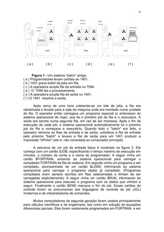 6
1401 7094 1401
Leitora de
cartões
Unidade
de Fita
Entrada
da Fita
Sistema
de Fitas
Saída
de Fita
Impressora
( a ) ( b ) ( c ) ( d ) ( e ) ( f )
Figura 1 - Um sistema “batch” antigo.
( a ) Programadores levam cartões ao 1401.
( b ) 1401 grava batch de jobs em fita.
( c ) A operadora acopla fita de entrada no 7094.
( d ) O 7094 faz o processamento.
( e ) A operadora acopla fita de saída no 1401.
( f ) O 1401 imprime a saída.
Após cerca de uma hora coletando-se um lote de jobs, a fita era
rebobinada e levada para a sala da máquina onde era montada numa unidade
de fita. O operador então carregava um programa especial (o antecessor do
sistema operacional de hoje), que lia o primeiro job da fita e o executava. A
saída era escrita numa segunda fita, em vez de ser impressa. Após o fim da
execução de cada job, o sistema operacional automaticamente lia o próximo
job da fita e começava a executá-lo. Quando todo o "batch" era feito, o
operador removia as fitas de entrada e de saída, substituia a fita de entrada
pelo próximo "batch" e levava a fita de saída para um 1401 produzir a
impressão "off-line" (isto é, não conectada ao computador principal).
A estrutura de um job de entrada típico é mostrada na figura 2. Ele
começa com um cartão $JOB, especificando o tempo máximo de execução em
minutos, o número da conta e o nome do programador. A seguir vinha um
cartão $FORTRAN, avisando ao sistema operacional para carregar o
compilador FORTRAN da fita do sistema. Em seguida vinha um programa a ser
compilado, acompanhado de um cartão $LOAD, informando ao sistema
operacional para carregar o programa objeto já compilado. (Programas
compilados eram sempre escritos em fitas selecionadas e tinham de ser
carregadas explicitamente). A seguir vinha um cartão $RUN, informando ao
sistema operacional para executar o programa com os dados que vinham a
seguir. Finalmente o cartão $END marcava o fim do job. Esses cartões de
controle foram os precurssores das linguagens de controle de job (JCL)
modernas e de interpretadores de comandos.
Muitos computadores da segunda geração foram usados principalmente
para cálculos científicos e de engenharia, tais como em solução de equações
diferenciais parciais. Eles foram vastamente programados em FORTRAN e em
 